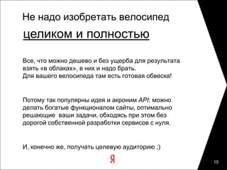 Не надо изобретать велосипед
целиком и полностью
Все, что можно дешево и без ущерба для результата
взять «в облаках», в них и надо брать.
Для вашего велосипеда там есть готовая обвеска!


Потому так популярны идея и акроним API: можно
делать богатые функционалом сайты, оптимально
решающие ваши задачи, обходясь при этом без
дорогой собственной разработки сервисов с нуля.


И, конечно же, получать целевую аудиторию ;)

                                                    15
 
