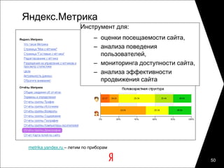Яндекс.Метрика
                         Инструмент для:
                               – оценки посещаемости сайта,
                               – анализа поведения
                                 пользователей,
                               – мониторинга доступности сайта,
                               – анализа эффективности
                                 продвижения сайта




 metrika.yandex.ru – летим по приборам

                                                                  50
 