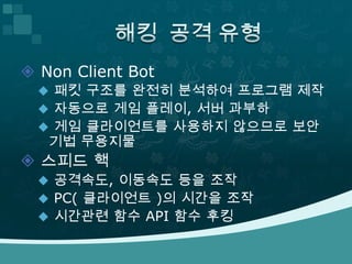 해킹 공격 유형  Non Client Bot패킷 구조를 완전히 분석하여 프로그램 제작자동으로 게임 플레이, 서버 과부하게임 클라이언트를 사용하지 않으므로 보안 기법 무용지물스피드 핵공격속도, 이동속도 등을 조작 PC( 클라이언트 )의 시간을 조작시간관련 함수 API 함수 후킹