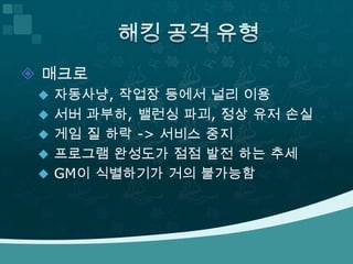 해킹 공격 유형매크로 자동사냥, 작업장 등에서 널리 이용서버 과부하, 밸런싱 파괴, 정상 유저 손실게임 질 하락 -> 서비스 중지프로그램 완성도가 점점 발전 하는 추세 GM이 식별하기가 거의 불가능함