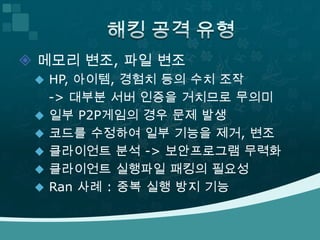 메모리 변조, 파일 변조 HP, 아이템, 경험치 등의 수치 조작	 -> 대부분 서버 인증을 거치므로 무의미 일부 P2P게임의 경우 문제 발생코드를 수정하여 일부 기능을 제거, 변조클라이언트 분석 -> 보안프로그램 무력화클라이언트 실행파일 패킹의 필요성 Ran 사례 : 중복 실행 방지 기능 해킹 공격 유형