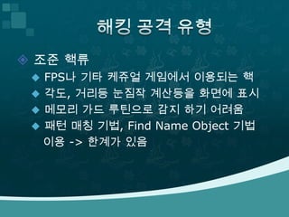 조준 핵류 FPS나 기타 케쥬얼 게임에서 이용되는 핵각도, 거리등 눈짐작 계산등을 화면에 표시메모리 가드 루틴으로 감지 하기 어려움패턴 매칭 기법,Find Name Object 기법이용 -> 한계가 있음해킹 공격 유형