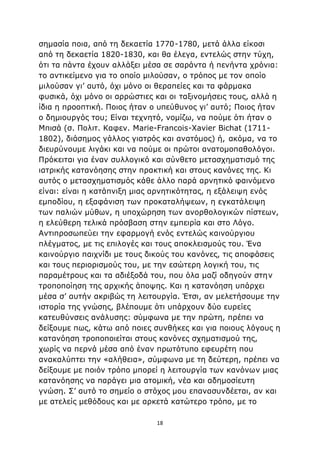 18
σημασία ποια, από τη δεκαετία 1770-1780, μετά άλλα είκοσι
από τη δεκαετία 1820-1830, και θα έλεγα, εντελώς στην τύχη,
ότι τα πάντα έχουν αλλάξει μέσα σε σαράντα ή πενήντα χρόνια:
το αντικείμενο για το οποίο μιλούσαν, ο τρόπος με τον οποίο
μιλούσαν γι’ αυτό, όχι μόνο οι θεραπείες και τα φάρμακα
φυσικά, όχι μόνο οι αρρώστιες και οι ταξινομήσεις τους, αλλά η
ίδια η προοπτική. Ποιος ήταν ο υπεύθυνος γι’ αυτό; Ποιος ήταν
ο δημιουργός του; Είναι τεχνητό, νομίζω, να πούμε ότι ήταν ο
Μπισά (σ. Πολιτ. Καφεν. Marie-Francois-Xavier Bichat (1711-
1802), διάσημος γάλλος γιατρός και ανατόμος) ή, ακόμα, να το
διευρύνουμε λιγάκι και να πούμε οι πρώτοι ανατομοπαθολόγοι.
Πρόκειται για έναν συλλογικό και σύνθετο μετασχηματισμό της
ιατρικής κατανόησης στην πρακτική και στους κανόνες της. Κι
αυτός ο μετασχηματισμός κάθε άλλο παρά αρνητικό φαινόμενο
είναι: είναι η κατάπνιξη μιας αρνητικότητας, η εξάλειψη ενός
εμποδίου, η εξαφάνιση των προκαταλήψεων, η εγκατάλειψη
των παλιών μύθων, η υποχώρηση των ανορθολογικών πίστεων,
η ελεύθερη τελικά πρόσβαση στην εμπειρία και στο Λόγο.
Αντιπροσωπεύει την εφαρμογή ενός εντελώς καινούργιου
πλέγματος, με τις επιλογές και τους αποκλεισμούς του. Ένα
καινούργιο παιχνίδι με τους δικούς του κανόνες, τις αποφάσεις
και τους περιορισμούς του, με την εσώτερη λογική του, τις
παραμέτρους και τα αδιέξοδά του, που όλα μαζί οδηγούν στην
τροποποίηση της αρχικής άποψης. Και η κατανόηση υπάρχει
μέσα σ’ αυτήν ακριβώς τη λειτουργία. Έτσι, αν μελετήσουμε την
ιστορία της γνώσης, βλέπουμε ότι υπάρχουν δύο ευρείες
κατευθύνσεις ανάλυσης: σύμφωνα με την πρώτη, πρέπει να
δείξουμε πως, κάτω από ποιες συνθήκες και για ποιους λόγους η
κατανόηση τροποποιείται στους κανόνες σχηματισμού της,
χωρίς να περνά μέσα από έναν πρωτότυπο εφευρέτη που
ανακαλύπτει την «αλήθεια», σύμφωνα με τη δεύτερη, πρέπει να
δείξουμε με ποιόν τρόπο μπορεί η λειτουργία των κανόνων μιας
κατανόησης να παράγει μια ατομική, νέα και αδημοσίευτη
γνώση. Σ’ αυτό το σημείο ο στόχος μου επανασυνδέεται, αν και
με ατελείς μεθόδους και με αρκετά κατώτερο τρόπο, με το
 