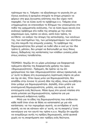 19
πρόταγμα του κ. Τσόμσκι: να εξηγήσουμε το γεγονός ότι με
λίγους κανόνες ή ορισμένα στοιχεία τα άτομα μπορούν να
φέρουν στο φως άγνωστες ολότητες που δεν είχαν ποτέ
παραχθεί. Για να λύσει αυτό το πρόβλημα ο κ. Τσόμσκι είναι
υποχρεωμένος να επανεισάγει το δίλημμα του υποκειμένου στο
πεδίο της γραμματικής ανάλυσης. Για να λύση όμως κανείς ένα
ανάλογο πρόβλημα στο πεδίο της ιστορίας με την οποία
ασχολούμαι εγώ, πρέπει να κάνει, κατά έναν τρόπο, το
αντίθετο: να εισάγει την άποψη της κατανόησης, των κανόνων
της, των συστημάτων της, των μετασχηματισμών των ολοτήτων
της στο παιχνίδι της ατομικής γνώσης. Το πρόβλημα της
δημιουργικότητας δεν μπορεί να λυθεί εδώ κι εκεί με τον ίδιο
τρόπο ή, μάλλον, δεν μπορεί να διατυπωθεί με τους ίδιους
όρους, δεδομένης της κατάστασης των κλάδων γνώσης μέσα
στους οποίους τοποθετείται.
ΤΣΟΜΣΚΙ: Νομίζω ότι εν μέρει μιλούσαμε για διαφορετικά
πράγματα εξαιτίας της διαφορετικής χρήσης του όρου
«δημιουργικότητα». Πράγματι, θα πρέπει να πω ότι
χρησιμοποιώ τον όρο «δημιουργικότητα» κάπως προσωπικά, και
γι’ αυτό το βάρος στη συγκεκριμένη περίπτωση πέφτει σε μένα
και όχι σε σας. Όταν όμως μιλώ για δημιουργικότητα, δεν
αποδίδω στην έννοια τη γενική ιδέα της αξίας, όπως συνηθίζεται
όταν μιλάμε για δημιουργικότητα. Δηλαδή, όταν μιλάτε για
επιστημονική δημιουργικότητα, μιλάτε, και σωστά, για τα
επιτεύγματα ενός Νεύτωνα. Μέσα όμως στο γενικό πλαίσιο στο
οποίο μιλούσα για δημιουργικότητα, πρόκειται για μια
φυσιολογική ανθρώπινη πράξη.
Μιλώ για το είδος της δημιουργικότητας που επιδεικνύει
κάθε παιδί όταν είναι σε θέση να καταπιαστεί με μια νέα
κατάσταση: να την περιγράψει σωστά, να αντιδράσει σ’ αυτή
σωστά, να πει σε κάποιον κάτι γι’ αυτή, να τη σκεφτεί μ’ έναν
καινούργιο για τον εαυτό του τρόπο κ.ο.κ. Νομίζω ότι αρμόζει
να ονομάζουμε αυτές τις πράξεις δημιουργικές, αλλά φυσικά
χωρίς να τις σκεφτόμαστε σαν πράξεις ενός Νεύτωνα.
 