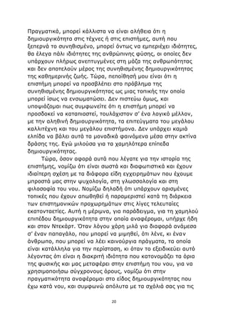 20
Πραγματικά, μπορεί κάλλιστα να είναι αλήθεια ότι η
δημιουργικότητα στις τέχνες ή στις επιστήμες, αυτή που
ξεπερνά το συνηθισμένο, μπορεί όντως να εμπεριέχει ιδιότητες,
θα έλεγα πάλι ιδιότητες της ανθρώπινης φύσης, οι οποίες δεν
υπάρχουν πλήρως ανεπτυγμένες στη μάζα της ανθρωπότητας
και δεν αποτελούν μέρος της συνηθισμένης δημιουργικότητας
της καθημερινής ζωής. Τώρα, πεποίθησή μου είναι ότι η
επιστήμη μπορεί να προσβλέπει στο πρόβλημα της
συνηθισμένης δημιουργικότητας ως μιας τοπικής την οποία
μπορεί ίσως να ενσωματώσει. Δεν πιστεύω όμως, και
υποψιάζομαι πως συμφωνείτε ότι η επιστήμη μπορεί να
προσδοκεί να καταπιαστεί, τουλάχιστον σ’ ένα λογικό μέλλον,
με την αληθινή δημιουργικότητα, τα επιτεύγματα του μεγάλου
καλλιτέχνη και του μεγάλου επιστήμονα. Δεν υπάρχει καμιά
ελπίδα να βάλει αυτά τα μοναδικά φαινόμενα μέσα στην ακτίνα
δράσης της. Εγώ μιλούσα για τα χαμηλότερα επίπεδα
δημιουργικότητας.
Τώρα, όσον αφορά αυτά που λέγατε για την ιστορία της
επιστήμης, νομίζω ότι είναι σωστά και διαφωτιστικά και έχουν
ιδιαίτερη σχέση με τα διάφορα είδη εγχειρημάτων που έχουμε
μπροστά μας στην ψυχολογία, στη γλωσσολογία και στη
φιλοσοφία του νου. Νομίζω δηλαδή ότι υπάρχουν ορισμένες
τοπικές που έχουν απωθηθεί ή παραμεριστεί κατά τη διάρκεια
των επιστημονικών προχωρημάτων στις λίγες τελευταίες
εκατονταετίες. Αυτή η μέριμνα, για παράδειγμα, για τη χαμηλού
επιπέδου δημιουργικότητα στην οποία αναφέρομαι, υπήρχε ήδη
και στον Ντεκάρτ. Όταν λόγου χάρη μιλά για διαφορά ανάμεσα
σ’ έναν παπαγάλο, που μπορεί να μιμηθεί, ότι λένε, κι έναν
άνθρωπο, που μπορεί να λέει καινούργια πράγματα, τα οποία
είναι κατάλληλα για την περίσταση, κι όταν το εξειδικεύει αυτό
λέγοντας ότι είναι η διακριτή ιδιότητα που κατονομάζει τα όρια
της φυσικής και μας μεταφέρει στην επιστήμη του νου, για να
χρησιμοποιήσω σύγχρονους όρους, νομίζω ότι στην
πραγματικότητα αναφέρομαι στο είδος δημιουργικότητας που
έχω κατά νου, και συμφωνώ απόλυτα με τα σχόλιά σας για τις
 