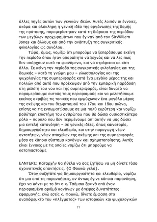 21
άλλες πηγές αυτών των γενικών ιδεών. Αυτές λοιπόν οι έννοιες,
ακόμα και ολόκληρη η γενική ιδέα της οργάνωσης της δομής
της πρότασης, παραμερίστηκαν κατά τη διάρκεια της περιόδου
των μεγάλων προχωρημάτων που έγιναν από τον SirWilliam
Jones και άλλους και από την ανάπτυξη της συγκριτικής
φιλολογίας ως συνόλου.
Τώρα, όμως, νομίζω ότι μπορούμε να ξεπεράσουμε εκείνη
την περίοδο όπου ήταν απαραίτητο να ξεχνάς και να λες πως
δεν υπάρχουν αυτά τα φαινόμενα, και να στρέφεσαι σε κάτι
άλλο. Σε κείνη την περίοδο της συγκριτικής φιλολογίας και της
δομικής – κατά τη γνώμη μου – γλωσσολογίας και της
ψυχολογίας της συμπεριφοράς κατά ένα μεγάλο μέρος της και
πολλών από αυτά που προέκυψαν από την εμπειρική παράδοση
στη μελέτη του νου και της συμπεριφοράς, είναι δυνατό να
παραμερίσουμε αυτούς τους περιορισμούς και να μελετήσουμε
εκείνες ακριβώς τις τοπικές που εμψύχωναν ένα μεγάλο μέρος
της σκέψης και του θεωριτισμού του 17ου και 18ου αιώνα,
επίσης να τις ενσωματώσουμε σε μια πολύ ευρύτερη και νομίζω
βαθύτερη επιστήμη του ανθρώπου που θα δώσει ουσιαστικότερο
ρόλο – παρόλο που δεν περιμένουμε απ’ αυτήν να μας δώσει
μια εντελή κατανόηση – σε γενικές ιδέες, όπως καινοτομία,
δημιουργικότητα και ελευθερία, και στην παραγωγή νέων
οντοτήτων, νέων στοιχείων της σκέψης και της συμπεριφοράς
μέσα σε κάποιο σύστημα κανόνων και σχηματοποίησης. Αυτές
είναι έννοιες με τις οποίες νομίζω ότι μπορούμε να
καταπιαστούμε.
ΕΛΝΤΕΡΣ: Καταρχήν θα ήθελα να σας ζητήσω να μη δίνετε τόσο
σχοινοτενείς απαντήσεις. {Ο Φουκώ γελά}.
Όταν συζητάτε για δημιουργικότητα και ελευθερία, νομίζω
ότι μια από τις παρανοήσεις, αν όντως έγινε κάποια παρανόηση,
έχει να κάνει με το ότι ο κ. Τσόμσκι ξεκινά από έναν
περιορισμένο αριθμό κανόνων με άπειρες δυνατότητες
εφαρμογής, ενώ εσείς κ. Φουκώ, δίνετε έμφαση στο
αναπόφευκτο του «πλέγματος» των ιστορικών και ψυχολογικών
 