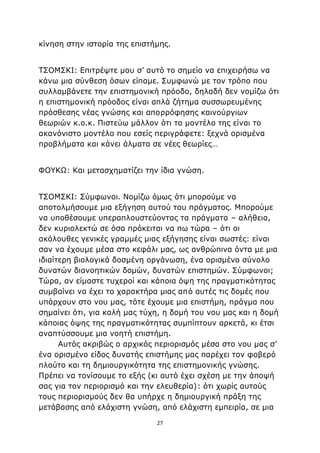 27
κίνηση στην ιστορία της επιστήμης.
ΤΣΟΜΣΚΙ: Επιτρέψτε μου σ’ αυτό το σημείο να επιχειρήσω να
κάνω μια σύνθεση όσων είπαμε. Συμφωνώ με τον τρόπο που
συλλαμβάνετε την επιστημονική πρόοδο, δηλαδή δεν νομίζω ότι
η επιστημονική πρόοδος είναι απλά ζήτημα συσσωρευμένης
πρόσθεσης νέας γνώσης και απορρόφησης καινούργιων
θεωριών κ.ο.κ. Πιστεύω μάλλον ότι το μοντέλο της είναι το
ακανόνιστο μοντέλο που εσείς περιγράφετε: ξεχνά ορισμένα
προβλήματα και κάνει άλματα σε νέες θεωρίες…
ΦΟΥΚΩ: Και μετασχηματίζει την ίδια γνώση.
ΤΣΟΜΣΚΙ: Σύμφωνοι. Νομίζω όμως ότι μπορούμε να
αποτολμήσουμε μια εξήγηση αυτού του πράγματος. Μπορούμε
να υποθέσουμε υπεραπλουστεύοντας τα πράγματα – αλήθεια,
δεν κυριολεκτώ σε όσα πρόκειται να πω τώρα – ότι οι
ακόλουθες γενικές γραμμές μιας εξήγησης είναι σωστές: είναι
σαν να έχουμε μέσα στο κεφάλι μας, ως ανθρώπινα όντα με μια
ιδιαίτερη βιολογικά δοσμένη οργάνωση, ένα ορισμένο σύνολο
δυνατών διανοητικών δομών, δυνατών επιστημών. Σύμφωνοι;
Τώρα, αν είμαστε τυχεροί και κάποια όψη της πραγματικότητας
συμβαίνει να έχει το χαρακτήρα μιας από αυτές τις δομές που
υπάρχουν στο νου μας, τότε έχουμε μια επιστήμη, πράγμα που
σημαίνει ότι, για καλή μας τύχη, η δομή του νου μας και η δομή
κάποιας όψης της πραγματικότητας συμπίπτουν αρκετά, κι έτσι
αναπτύσσουμε μια νοητή επιστήμη.
Αυτός ακριβώς ο αρχικός περιορισμός μέσα στο νου μας σ’
ένα ορισμένο είδος δυνατής επιστήμης μας παρέχει τον φοβερό
πλούτο και τη δημιουργικότητα της επιστημονικής γνώσης.
Πρέπει να τονίσουμε το εξής (κι αυτό έχει σχέση με την άποψή
σας για τον περιορισμό και την ελευθερία): ότι χωρίς αυτούς
τους περιορισμούς δεν θα υπήρχε η δημιουργική πράξη της
μετάβασης από ελάχιστη γνώση, από ελάχιστη εμπειρία, σε μια
 