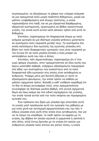 3
συγκεκριμένα, να εξηγήσουμε το χάσμα που υπάρχει ανάμεσα
σε μια πραγματικά πολύ μικρή ποσότητα δεδομένων, μικρή και
μάλλον υποβαθμισμένη από άποψη ποιότητας, η οποία
παρουσιάζεται στο παιδί, και σε μια εξαιρετικά διαρθρωμένη,
εξαιρετικά συστηματική, οργανωμένη σε βάθος προκύπτουσα
γνώση, την οποία αυτό αντλεί κατά κάποιον τρόπο από αυτά τα
δεδομένα.
Επιπλέον, παρατηρούμε ότι διαφορετικά άτομα με πολύ
ανόμοια εμπειρία σε μια ιδιαίτερη γλώσσα φτάνουν μολαταύτα
σε συστήματα πολύ ταιριαστά μεταξύ τους. Τα συστήματα στα
οποία καταλήγουν δύο ομιλητές της αγγλικής γλώσσας στη
βάση των πολύ διαφορετικών εμπειριών τους είναι ταιριαστά με
την έννοια ότι σε πολύ μεγάλη έκταση ο ένας μπορεί να
καταλαβαίνει αυτά που λέει ο άλλος.
Επιπλέον, κάτι σημαντικότερο, παρατηρούμε ότι σ’ ένα
ευρύ φάσμα γλωσσών, στην πραγματικότητα σε όλες αυτές που
έχουν μελετηθεί σοβαρά, υπάρχουν αξιοσημείωτοι περιορισμοί
στο είδος των συστημάτων που ανακύπτουν από τα πολύ
διαφορετικά είδη εμπειριών στις οποίες είναι εκτεθειμένοι οι
άνθρωποι. Υπάρχει μόνο μία δυνατή εξήγηση γι’ αυτό το
αξιοσημείωτο φαινόμενο, την οποία πρέπει να εκθέσω με
μάλλον σχηματικό τρόπο: δηλαδή η καθ’ υπόθεση παραδοχή ότι
το ίδιο το άτομο συνεισφέρει πολύ, στην πραγματικότητα
συνεισφέρει σε ιδιαίτερα μεγάλο βαθμό, στη γενική σχηματική
δομή και ίσως ακόμα και στο ειδικό περιεχόμενο της γνώσης,
την οποία τελικά αντλεί από την πολύ σκόρπια και περιορισμένη
εμπειρία του.
Ένα πρόσωπο που ξέρει μια γλώσσα έχει αποκτήσει αυτή
τη γνώση γιατί προσέγγισε αυτή την εμπειρία της μάθησης με
μια πολύ ρητή και λεπτομερή σχηματοποίηση που του λέει τι
είδους γλώσσα είναι αυτή στην οποία είναι εκτεθειμένος. Και για
να το πούμε πιο ελεύθερα: το παιδί πρέπει να αρχίσει με τη
γνώση, όχι βέβαια ότι ακούει αγγλικά ή γερμανικά ή γαλλικά ή
κάτι άλλο, αλλά όντως ξεκινάει με τη γνώση ότι ακούει μια
ανθρώπινη γλώσσα πολύ στενού και ρητού τύπου, η οποία
 