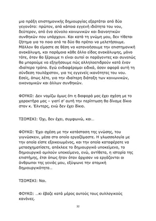 32
μια πράξη επιστημονικής δημιουργίας εξαρτάται από δύο
γεγονότα: πρώτον, από κάποια εγγενή ιδιότητα του νου,
δεύτερον, από ένα σύνολο κοινωνικών και διανοητικών
συνθηκών που υπάρχουν. Και κατά τη γνώμη μου, δεν τίθεται
ζήτημα για το ποιο από τα δύο θα πρέπει να μελετήσουμε.
Μάλλον θα είμαστε σε θέση να κατανοήσουμε την επιστημονική
ανακάλυψη, και παρόμοια κάθε άλλο είδος ανακάλυψης, μόνο
τότε, όταν θα ξέρουμε τι είναι αυτοί οι παράγοντες και συνεπώς
θα μπορούμε να εξηγήσουμε πώς αλληλοεπιδρούν κατά έναν
ιδιαίτερο τρόπο. Εγώ ενδιαφέρομαι ειδικά, όσον αφορά αυτή τη
σύνδεση τουλάχιστον, για τις εγγενείς ικανότητες του νου.
Εσείς, όπως λέτε, για την ιδιαίτερη διάταξη των κοινωνικών,
οικονομικών και άλλων συνθηκών.
ΦΟΥΚΩ: Δεν νομίζω όμως ότι η διαφορά μας έχει σχέση με το
χαρακτήρα μας – γιατί σ’ αυτή την περίπτωση θα δίναμε δίκιο
στον κ. Έλντερς, ενώ δεν έχει δίκιο.
ΤΣΟΜΣΚΙ: Όχι, δεν έχει, συμφωνώ, και…
ΦΟΥΚΩ: Έχει σχέση με την κατάσταση της γνώσης, του
γιγνώσκειν, μέσα στο οποίο εργαζόμαστε. Η γλωσσολογία με
την οποία είστε εξοικειωμένος, και την οποία καταφέρατε να
μετασχηματίσετε, απέκλειε το δημιουργικό υποκείμενο, το
δημιουργικό ομιλούν υποκείμενο, ενώ, αντίθετα, η ιστορία της
επιστήμης, έτσι όπως ήταν όταν άρχισαν να εργάζονται οι
άνθρωποι της γενιάς μου, εξύψωνε την ατομική
δημιουργικότητα…
ΤΣΟΜΣΚΙ: Ναι.
ΦΟΥΚΩ: …κι έβαζε κατά μέρος αυτούς τους συλλογικούς
κανόνες.
 