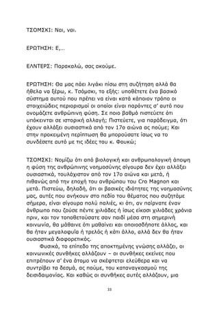 33
ΤΣΟΜΣΚΙ: Ναι, ναι.
ΕΡΩΤΗΣΗ: Ε,…
ΕΛΝΤΕΡΣ: Παρακαλώ, σας ακούμε.
ΕΡΩΤΗΣΗ: Θα μας πάει λιγάκι πίσω στη συζήτηση αλλά θα
ήθελα να ξέρω, κ. Τσόμσκι, το εξής: υποθέτετε ένα βασικό
σύστημα αυτού που πρέπει να είναι κατά κάποιον τρόπο οι
στοιχειώδεις περιορισμοί οι οποίοι είναι παρόντες σ’ αυτό που
ονομάζετε ανθρώπινη φύση. Σε ποιο βαθμό πιστεύετε ότι
υπόκεινται σε ιστορική αλλαγή; Πιστεύετε, για παράδειγμα, ότι
έχουν αλλάξει ουσιαστικά από τον 17ο αιώνα ας πούμε; Και
στην προκειμένη περίπτωση θα μπορούσατε ίσως να το
συνδέσετε αυτό με τις ιδέες του κ. Φουκώ;
ΤΣΟΜΣΚΙ: Νομίζω ότι από βιολογική και ανθρωπολογική άποψη
η φύση της ανθρώπινης νοημοσύνης σίγουρα δεν έχει αλλάξει
ουσιαστικά, τουλάχιστον από τον 17ο αιώνα και μετά, ή
πιθανώς από την εποχή του ανθρώπου του Cro Magnon και
μετά. Πιστεύω, δηλαδή, ότι οι βασικές ιδιότητες της νοημοσύνης
μας, αυτές που ανήκουν στο πεδίο του θέματος που συζητάμε
σήμερα, είναι σίγουρα πολύ παλιές, κι ότι, αν παίρνατε έναν
άνθρωπο που ζούσε πέντε χιλιάδες ή ίσως είκοσι χιλιάδες χρόνια
πριν, και τον τοποθετούσατε σαν παιδί μέσα στη σημερινή
κοινωνία, θα μάθαινε ότι μαθαίνει και οποιοσδήποτε άλλος, και
θα ήταν μεγαλοφυΐα ή τρελός ή κάτι άλλο, αλλά δεν θα ήταν
ουσιαστικά διαφορετικός.
Φυσικά, το επίπεδο της αποκτημένης γνώσης αλλάζει, οι
κοινωνικές συνθήκες αλλάζουν – οι συνθήκες εκείνες που
επιτρέπουν σ’ ένα άτομο να σκέφτεται ελεύθερα και να
συντρίβει τα δεσμά, ας πούμε, του καταναγκασμού της
δεισιδαιμονίας. Και καθώς οι συνθήκες αυτές αλλάζουν, μια
 