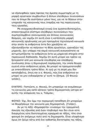 39
να εξαλειφθούν προς όφελος της άμεσης συμμετοχής με τη
μορφή εργατικών συμβουλίων ή άλλων ελεύθερων συνενώσεων
που τα άτομα θα συστήσουν μόνα τους, για να τα θέσουν στην
υπηρεσία της κοινωνικής τους ύπαρξης και της παραγωγικής
τους εργασίας.
Με αναρχοσυνδικαλισμό εννοώ ένα ομοσπονδοποιημένο,
αποκεντρωμένο σύστημα ελεύθερων συνενώσεων που
συμπεριλαμβάνει οικονομικούς και άλλους κοινωνικούς
θεσμούς, και νομίζω ότι αυτή είναι η κατάλληλη μορφή
κοινωνικής οργάνωσης για μια προηγμένη τεχνολογικά κοινωνία
στην οποία τα ανθρώπινα όντα δεν χρειάζεται να
εξαναγκάζονται να παίρνουν τη θέση εργαλείων, γραναζιών της
μηχανής. Δεν υπάρχει πια καμιά κοινωνική αναγκαιότητα να
αντιμετωπίζονται τα ανθρώπινα όντα ως μηχανικά στοιχεία στην
παραγωγική διαδικασία. Νομίζω ότι αυτό μπορεί και πρέπει να
ξεπεραστεί από μια κοινωνία ελευθερίας και ελεύθερης
συνένωσης όπου η δημιουργική παρόρμηση, την οποία θεωρώ
εγγενή στην ανθρώπινη φύση, θα μπορεί να πραγματοποιηθεί
με οποιονδήποτε τρόπο θέλει. Κι εγώ με τη σειρά μου δεν
καταλαβαίνω, όπως και ο κ. Φουκώ, πώς ένα ανθρώπινο ον
μπορεί να μην ενδιαφέρεται γι’ αυτό το ζήτημα. {Ο Φουκώ
γελάει}.
ΕΛΝΤΕΡΣ: Πιστεύετε, κ. Φουκώ, ότι μπορούμε να ονομάσουμε
τις κοινωνίες μας κατά κάποιον τρόπο δημοκρατικές ύστερα απ’
αυτήν την απόφανση του κ. Τσόμσκι;
ΦΟΥΚΩ: Όχι, δεν έχω την παραμικρή πεποίθηση ότι μπορούμε
να θεωρήσουμε την κοινωνία μας δημοκρατική. {Γελάει}.
Αν με τη λέξη «δημοκρατία» εννοούμε την πραγματική
άσκηση της εξουσίας από έναν πληθυσμό που δεν είναι ούτε
διαιρεμένος ούτε διατεταγμένος ιεραρχικά σε τάξεις, τότε είναι
φανερό ότι απέχουμε πολύ από τη δημοκρατία. Είναι ολοφάνερο
όμως ότι ζούμε κάτω από ένα καθεστώς δικτατορίας της τάξης,
 