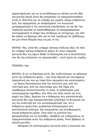 43
χαρακτηριστικά, και να τη συνδέσουμε με κάποια γενική ιδέα
κοινωνικής δομής όπου θα μπορούσαν να πραγματοποιηθούν
αυτές οι ιδιότητες και να υπάρξει μια γεμάτη νόημα ανθρώπινη
ζωή. Και πραγματικά, αν σκεφτόμαστε τον κοινωνικό
μετασχηματισμό ή την κοινωνική επανάσταση, αν και θα ‘ταν
παράλογο φυσικά να προσπαθήσουμε να σκιαγραφήσουμε
λεπτομερειακά το στόχο που ελπίζουμε να πετύχουμε, και πάλι
θα πρέπει να ξέρουμε κάτι για το πού νομίζουμε ότι βαδίζουμε,
και μια τέτοια θεωρία ίσως να μας το πει.
ΦΟΥΚΩ: Ναι, αλλά δεν υπάρχει κάποιος κίνδυνος εδώ; Αν λέτε
ότι υπάρχει κάποια ανθρώπινη φύση, ότι στην παρούσα
κοινωνία δεν της έχουν δοθεί τα δικαιώματα και οι δυνατότητες
που θα της επέτρεπαν να πραγματωθεί…, αυτό έχετε πει νομίζω.
ΤΣΟΜΣΚΙ: Ναι.
ΦΟΥΚΩ: Κι αν το δεχτούμε αυτό, δεν κινδυνεύουμε να ορίσουμε
αυτή την ανθρώπινη φύση – που είναι ιδανική και ταυτόχρονα
πραγματική και που ως τώρα ήταν κρυμμένη και καταπιεσμένη
– με όρους δανεισμένους από την κοινωνία μας, από τον
πολιτισμό μας, από την κουλτούρα μας; Θα πάρω ένα
παράδειγμα απλουστεύοντάς το πολύ. Ο σοσιαλισμός μιας
συγκεκριμένης περιόδου, στα τέλη του 19ου αιώνα και στις
αρχές του 20ου, δεχόταν ότι ο άνθρωπος στις καπιταλιστικές
κοινωνίες δεν είχε πραγματοποιήσει ολόκληρο το δυναμικό του
για την ανάπτυξη και την αυτοπραγμάτωσή του, ότι η
ανθρώπινη φύση ήταν ουσιαστικά αλλοτριωμένη στο
καπιταλιστικό σύστημα. Και ονειρευόταν μια ελευθερωμένη
τελικά ανθρώπινη φύση. Ποιο ήταν το μοντέλο που
χρησιμοποίησε για να συλλάβει, προβάλει και ενδεχομένως να
πραγματοποιήσει αυτή την ανθρώπινη φύση; Ήταν βεβαίως το
αστικό μοντέλο.
Θεώρησε ότι αλλοτριωμένη κοινωνία ήταν η κοινωνία που
 