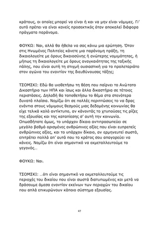 47
κράτους, οι οποίες μπορεί να είναι ή και να μην είναι νόμιμες. Γι’
αυτό πρέπει να είναι κανείς προσεκτικός όταν αποκαλεί διάφορα
πράγματα παράνομα.
ΦΟΥΚΩ: Ναι, αλλά θα ήθελα να σας κάνω μια ερώτηση. Όταν
στις Ηνωμένες Πολιτείες κάνετε μια παράνομη πράξη, τη
δικαιολογείτε με όρους δικαιοσύνης ή ανώτερης νομιμότητας, ή
μήπως τη δικαιολογείτε με όρους αναγκαιότητας της ταξικής
πάλης, που είναι αυτή τη στιγμή ουσιαστική για το προλεταριάτο
στον αγώνα του εναντίον της διευθύνουσας τάξης;
ΤΣΟΜΣΚΙ: Εδώ θα υιοθετήσω τη θέση που παίρνει το Ανώτατο
Δικαστήριο των ΗΠΑ και ίσως και άλλα δικαστήρια σε τέτοιες
περιστάσεις. Δηλαδή θα τοποθετήσω το θέμα στα στενότερα
δυνατά πλαίσια. Νομίζω ότι σε πολλές περιπτώσεις το να δρας
ενάντια στους νόμιμους θεσμούς μιας δεδομένης κοινωνίας θα
είχε τελικά καλό αντίκτυπο, αν κάνοντάς το χτυπούσες τις ρίζες
της εξουσίας και της καταπίεσης σ’ αυτή την κοινωνία.
Οπωσδήποτε όμως, το υπάρχον δίκαιο αντιπροσωπεύει σε
μεγάλο βαθμό ορισμένες ανθρώπινες αξίες που είναι ευπρεπείς
ανθρώπινες αξίες, και το υπάρχον δίκαιο, αν ερμηνευτεί σωστά,
επιτρέπει πολλά απ’ αυτά που το κράτος σου απαγορεύει να
κάνεις. Νομίζω ότι είναι σημαντικό να εκμεταλλευτούμε το
γεγονός…
ΦΟΥΚΩ: Ναι.
ΤΣΟΜΣΚΙ: …ότι είναι σημαντικό να εκμεταλλευτούμε τις
περιοχές του δικαίου που είναι σωστά διατυπωμένες και μετά να
δράσουμε άμεσα εναντίον εκείνων των περιοχών του δικαίου
που απλά επικυρώνουν κάποιο σύστημα εξουσίας.
 