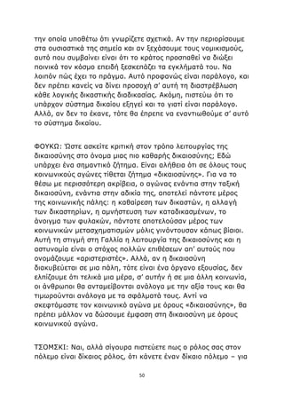 50
την οποία υποθέτω ότι γνωρίζετε σχετικά. Αν την περιορίσουμε
στα ουσιαστικά της σημεία και αν ξεχάσουμε τους νομικισμούς,
αυτό που συμβαίνει είναι ότι το κράτος προσπαθεί να διώξει
ποινικά τον κόσμο επειδή ξεσκεπάζει τα εγκλήματά του. Να
λοιπόν πώς έχει το πράγμα. Αυτό προφανώς είναι παράλογο, και
δεν πρέπει κανείς να δίνει προσοχή σ’ αυτή τη διαστρέβλωση
κάθε λογικής δικαστικής διαδικασίας. Ακόμη, πιστεύω ότι το
υπάρχον σύστημα δικαίου εξηγεί και το γιατί είναι παράλογο.
Αλλά, αν δεν το έκανε, τότε θα έπρεπε να εναντιωθούμε σ’ αυτό
το σύστημα δικαίου.
ΦΟΥΚΩ: Ώστε ασκείτε κριτική στον τρόπο λειτουργίας της
δικαιοσύνης στο όνομα μιας πιο καθαρής δικαιοσύνης; Εδώ
υπάρχει ένα σημαντικό ζήτημα. Είναι αλήθεια ότι σε όλους τους
κοινωνικούς αγώνες τίθεται ζήτημα «δικαιοσύνης». Για να το
θέσω με περισσότερη ακρίβεια, ο αγώνας ενάντια στην ταξική
δικαιοσύνη, ενάντια στην αδικία της, αποτελεί πάντοτε μέρος
της κοινωνικής πάλης: η καθαίρεση των δικαστών, η αλλαγή
των δικαστηρίων, η αμνήστευση των καταδικασμένων, το
άνοιγμα των φυλακών, πάντοτε αποτελούσαν μέρος των
κοινωνικών μετασχηματισμών μόλις γινόντουσαν κάπως βίαιοι.
Αυτή τη στιγμή στη Γαλλία η λειτουργία της δικαιοσύνης και η
αστυνομία είναι ο στόχος πολλών επιθέσεων απ’ αυτούς που
ονομάζουμε «αριστεριστές». Αλλά, αν η δικαιοσύνη
διακυβεύεται σε μια πάλη, τότε είναι ένα όργανο εξουσίας, δεν
ελπίζουμε ότι τελικά μια μέρα, σ’ αυτήν ή σε μια άλλη κοινωνία,
οι άνθρωποι θα ανταμείβονται ανάλογα με την αξία τους και θα
τιμωρούνται ανάλογα με τα σφάλματά τους. Αντί να
σκεφτόμαστε τον κοινωνικό αγώνα με όρους «δικαιοσύνης», θα
πρέπει μάλλον να δώσουμε έμφαση στη δικαιοσύνη με όρους
κοινωνικού αγώνα.
ΤΣΟΜΣΚΙ: Ναι, αλλά σίγουρα πιστεύετε πως ο ρόλος σας στον
πόλεμο είναι δίκαιος ρόλος, ότι κάνετε έναν δίκαιο πόλεμο – για
 