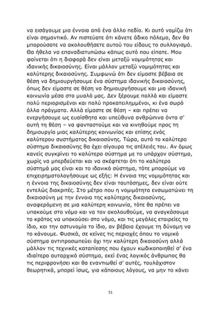 51
να εισάγουμε μια έννοια από ένα άλλο πεδίο. Κι αυτό νομίζω ότι
είναι σημαντικό. Αν πιστεύατε ότι κάνετε άδικο πόλεμο, δεν θα
μπορούσατε να ακολουθήσετε αυτού του είδους το συλλογισμό.
Θα ήθελα να επαναδιατυπώσω κάπως αυτό που είπατε. Μου
φαίνεται ότι η διαφορά δεν είναι μεταξύ νομιμότητας και
ιδανικής δικαιοσύνης. Είναι μάλλον μεταξύ νομιμότητας και
καλύτερης δικαιοσύνης. Συμφωνώ ότι δεν είμαστε βέβαια σε
θέση να δημιουργήσουμε ένα σύστημα ιδανικής δικαιοσύνης,
όπως δεν είμαστε σε θέση να δημιουργήσουμε και μια ιδανική
κοινωνία μέσα στο μυαλό μας. Δεν ξέρουμε πολλά και είμαστε
πολύ περιορισμένοι και πολύ προκατειλημμένοι, κι ένα σωρό
άλλα πράγματα. Αλλά είμαστε σε θέση – και πρέπει να
ενεργήσουμε ως ευαίσθητα και υπεύθυνα ανθρώπινα όντα σ’
αυτή τη θέση – να φανταστούμε και να κινηθούμε προς τη
δημιουργία μιας καλύτερης κοινωνίας και επίσης ενός
καλύτερου συστήματος δικαιοσύνης. Τώρα, αυτό το καλύτερο
σύστημα δικαιοσύνης θα έχει σίγουρα τις ατέλειές του. Αν όμως
κανείς συγκρίνει το καλύτερο σύστημα με το υπάρχον σύστημα,
χωρίς να μπερδεύεται και να σκέφτεται ότι το καλύτερο
σύστημά μας είναι και το ιδανικό σύστημα, τότε μπορούμε να
επιχειρηματολογήσουμε ως εξής: Η έννοια της νομιμότητας και
η έννοια της δικαιοσύνης δεν είναι ταυτόσημες, δεν είναι ούτε
εντελώς διακριτές. Στο μέτρο που η νομιμότητα ενσωματώνει τη
δικαιοσύνη με την έννοια της καλύτερης δικαιοσύνης,
αναφερόμενη σε μια καλύτερη κοινωνία, τότε θα πρέπει να
υπακούμε στο νόμο και να τον ακολουθούμε, να αναγκάσουμε
το κράτος να υπακούσει στο νόμο, και τις μεγάλες εταιρείες το
ίδιο, και την αστυνομία το ίδιο, αν βέβαια έχουμε τη δύναμη να
το κάνουμε. Φυσικά, σε κείνες τις περιοχές όπου το νομικό
σύστημα αντιπροσωπεύει όχι την καλύτερη δικαιοσύνη αλλά
μάλλον τις τεχνικές καταπίεσης που έχουν κωδικοποιηθεί σ’ ένα
ιδιαίτερο αυταρχικό σύστημα, εκεί ένας λογικός άνθρωπος θα
τις περιφρονήσει και θα εναντιωθεί σ’ αυτές, τουλάχιστον
θεωρητικά, μπορεί ίσως, για κάποιους λόγους, να μην το κάνει
 