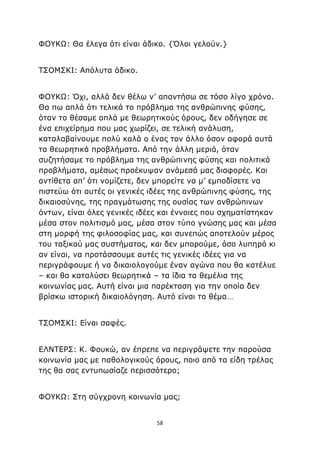 58
ΦΟΥΚΩ: Θα έλεγα ότι είναι άδικο. {Όλοι γελούν.}
ΤΣΟΜΣΚΙ: Απόλυτα άδικο.
ΦΟΥΚΩ: Όχι, αλλά δεν θέλω ν’ απαντήσω σε τόσο λίγο χρόνο.
Θα πω απλά ότι τελικά το πρόβλημα της ανθρώπινης φύσης,
όταν το θέσαμε απλά με θεωρητικούς όρους, δεν οδήγησε σε
ένα επιχείρημα που μας χωρίζει, σε τελική ανάλυση,
καταλαβαίνουμε πολύ καλά ο ένας τον άλλο όσον αφορά αυτά
τα θεωρητικά προβλήματα. Από την άλλη μεριά, όταν
συζητήσαμε το πρόβλημα της ανθρώπινης φύσης και πολιτικά
προβλήματα, αμέσως προέκυψαν ανάμεσά μας διαφορές. Και
αντίθετα απ’ ότι νομίζετε, δεν μπορείτε να μ’ εμποδίσετε να
πιστεύω ότι αυτές οι γενικές ιδέες της ανθρώπινης φύσης, της
δικαιοσύνης, της πραγμάτωσης της ουσίας των ανθρώπινων
όντων, είναι όλες γενικές ιδέες και έννοιες που σχηματίστηκαν
μέσα στον πολιτισμό μας, μέσα στον τύπο γνώσης μας και μέσα
στη μορφή της φιλοσοφίας μας, και συνεπώς αποτελούν μέρος
του ταξικού μας συστήματος, και δεν μπορούμε, όσο λυπηρό κι
αν είναι, να προτάσσουμε αυτές τις γενικές ιδέες για να
περιγράφουμε ή να δικαιολογούμε έναν αγώνα που θα κατέλυε
– και θα καταλύσει θεωρητικά – τα ίδια τα θεμέλια της
κοινωνίας μας. Αυτή είναι μια παρέκταση για την οποία δεν
βρίσκω ιστορική δικαιολόγηση. Αυτό είναι το θέμα…
ΤΣΟΜΣΚΙ: Είναι σαφές.
ΕΛΝΤΕΡΣ: Κ. Φουκώ, αν έπρεπε να περιγράψετε την παρούσα
κοινωνία μας με παθολογικούς όρους, ποιο από τα είδη τρέλας
της θα σας εντυπωσίαζε περισσότερο;
ΦΟΥΚΩ: Στη σύγχρονη κοινωνία μας;
 