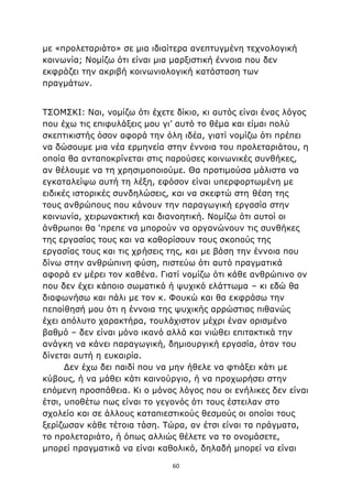 60
με «προλεταριάτο» σε μια ιδιαίτερα ανεπτυγμένη τεχνολογική
κοινωνία; Νομίζω ότι είναι μια μαρξιστική έννοια που δεν
εκφράζει την ακριβή κοινωνιολογική κατάσταση των
πραγμάτων.
ΤΣΟΜΣΚΙ: Ναι, νομίζω ότι έχετε δίκιο, κι αυτός είναι ένας λόγος
που έχω τις επιφυλάξεις μου γι’ αυτό το θέμα και είμαι πολύ
σκεπτικιστής όσον αφορά την όλη ιδέα, γιατί νομίζω ότι πρέπει
να δώσουμε μια νέα ερμηνεία στην έννοια του προλεταριάτου, η
οποία θα ανταποκρίνεται στις παρούσες κοινωνικές συνθήκες,
αν θέλουμε να τη χρησιμοποιούμε. Θα προτιμούσα μάλιστα να
εγκαταλείψω αυτή τη λέξη, εφόσον είναι υπερφορτωμένη με
ειδικές ιστορικές συνδηλώσεις, και να σκεφτώ στη θέση της
τους ανθρώπους που κάνουν την παραγωγική εργασία στην
κοινωνία, χειρωνακτική και διανοητική. Νομίζω ότι αυτοί οι
άνθρωποι θα ‘πρεπε να μπορούν να οργανώνουν τις συνθήκες
της εργασίας τους και να καθορίσουν τους σκοπούς της
εργασίας τους και τις χρήσεις της, και με βάση την έννοια που
δίνω στην ανθρώπινη φύση, πιστεύω ότι αυτό πραγματικά
αφορά εν μέρει τον καθένα. Γιατί νομίζω ότι κάθε ανθρώπινο ον
που δεν έχει κάποιο σωματικό ή ψυχικό ελάττωμα – κι εδώ θα
διαφωνήσω και πάλι με τον κ. Φουκώ και θα εκφράσω την
πεποίθησή μου ότι η έννοια της ψυχικής αρρώστιας πιθανώς
έχει απόλυτο χαρακτήρα, τουλάχιστον μέχρι έναν ορισμένο
βαθμό – δεν είναι μόνο ικανό αλλά και νιώθει επιτακτικά την
ανάγκη να κάνει παραγωγική, δημιουργική εργασία, όταν του
δίνεται αυτή η ευκαιρία.
Δεν έχω δει παιδί που να μην ήθελε να φτιάξει κάτι με
κύβους, ή να μάθει κάτι καινούργιο, ή να προχωρήσει στην
επόμενη προσπάθεια. Κι ο μόνος λόγος που οι ενήλικες δεν είναι
έτσι, υποθέτω πως είναι το γεγονός ότι τους έστειλαν στο
σχολείο και σε άλλους καταπιεστικούς θεσμούς οι οποίοι τους
ξερίζωσαν κάθε τέτοια τάση. Τώρα, αν έτσι είναι τα πράγματα,
το προλεταριάτο, ή όπως αλλιώς θέλετε να το ονομάσετε,
μπορεί πραγματικά να είναι καθολικό, δηλαδή μπορεί να είναι
 