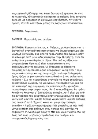 63
της εργατικής δύναμης που κάνει διανοητική εργασία. Αν γίνει
το τελευταίο, τότε μπορούν και πρέπει να παίξουν έναν ευπρεπή
ρόλο σε μια προοδευτική κοινωνική επανάσταση. Αν γίνει το
πρώτο, τότε θα αποτελούν μέρος της τάξης των καταπιεστών.
ΕΡΩΤΗΣΗ: Ευχαριστώ.
ΕΛΝΤΕΡΣ: Παρακαλώ, σας ακούμε.
ΕΡΩΤΗΣΗ: Έμεινα έκπληκτος, κ. Τσόμσκι, με όσα είπατε για τη
διανοητική αναγκαιότητα που υπάρχει να δημιουργήσουμε νέα
μοντέλα κοινωνίας. Ένα από τα προβλήματα που έχουμε, όταν
το κάνουμε αυτό με ομάδες φοιτητών στην Ουτρέχτη, είναι ότι
επιζητούμε μια σταθερότητα αξιών. Μια από τις αξίες που
μνημονεύσατε λίγο πολύ είναι η αναγκαιότητα της
αποκέντρωσης της εξουσίας. Οι άνθρωποι θα πρέπει να
συμμετέχουν άμεσα στη λήψη αποφάσεων. Αυτή είναι η αξία
της αποκέντρωσης και της συμμετοχής: από την άλλη μεριά,
όμως, ζούμε σε μια κοινωνία που καθιστά – ή που φαίνεται να
καθιστά – όλο και περισσότερο αναγκαία τη λήψη αποφάσεων
σε παγκόσμια κλίμακα. Για να έχουμε, για παράδειγμα, μια πιο
ίση κατανομή της ευημερίας, της πρόνοιας κτλ., χρειάζεται
περισσότερος συγκεντρωτισμός. Αυτά τα προβλήματα θα πρέπει
λοιπόν να λύνονται σ’ ένα ανώτερο επίπεδο. Αυτή είναι μια από
τις αντιφάσεις που συναντούμε όταν δημιουργούμε τα δικά σας
κοινωνικά μοντέλα, και θα θέλαμε να μας πείτε μερικές απόψεις
σας πάνω σ’ αυτό. Έχω να κάνω και μια μικρή ερώτηση
επιπλέον – ή μάλλον παρατήρηση: Πώς μπορείτε, με την πολύ
γενναία στάση σας απέναντι στον πόλεμο του Βιετνάμ, να
επιβιώνετε σ’ ένα ίδρυμα όπως το ΜΙΤ που είναι γνωστό εδώ ως
ένας από τους μεγάλους εργολάβους του πολέμου και
πνευματικούς δημιουργούς του;
 