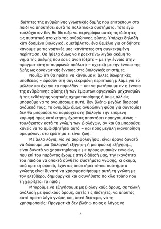 7
ιδιότητες της ανθρώπινης γνωστικής δομής που επιτρέπουν στο
παιδί να αποκτήσει αυτά τα πολύπλοκα συστήματα, τότε εγώ
τουλάχιστον δεν θα δίσταζα να περιγράψω αυτές τις ιδιότητες
ως συστατικό στοιχείο της ανθρώπινης φύσης. Υπάρχει δηλαδή
κάτι δοσμένο βιολογικά, αμετάβλητο, ένα θεμέλιο για οτιδήποτε
κάνουμε με τις νοητικές μας ικανότητες στη συγκεκριμένη
περίπτωση. Θα ήθελα όμως να προεκτείνω λιγάκι ακόμη το
νήμα της σκέψης που εσείς αναπτύξατε – με την έννοια στην
πραγματικότητα συμφωνώ απόλυτα – σχετικά με την έννοια της
ζωής ως οργανωτικής έννοιας στις βιολογικές επιστήμες.
Νομίζω ότι θα πρέπει να κάνουμε κι άλλες θεωρητικές
υποθέσεις – εφόσον στη συγκεκριμένη περίπτωση μιλάμε για το
μέλλον και όχι για το παρελθόν – και να ρωτήσουμε αν η έννοια
της ανθρώπινης φύσης (ή των έμφυτων οργανικών μηχανισμών
ή της ενδότερης νοητικής σχηματοποίησης ή όπως αλλιώς
μπορούμε να το ονομάσουμε αυτό, δεν βλέπω μεγάλη διαφορά
ανάμεσά τους, το ονομάζω όμως ανθρώπινη φύση για συντομία)
δεν θα μπορούσε να παράσχει στη βιολογία την επόμενη
κορυφή προς κατάκτηση, έχοντας απαντήσει προηγουμένως –
τουλάχιστον κατά τη γνώμη των βιολόγων, αν και θα μπορούσε
κανείς να το αμφισβητήσει αυτό – και προς μεγάλη ικανοποίηση
ορισμένων, στο ερώτημα τι είναι ζωή.
Με άλλα λόγια, για να ακριβολογήσω, είναι άραγε δυνατό
να δώσουμε μια βιολογική εξήγηση ή μια φυσική εξήγηση…,
είναι δυνατό να χαρακτηρίσουμε με όρους φυσικών εννοιών,
που επί του παρόντος έχουμε στη διάθεσή μας, την ικανότητα
του παιδιού να αποκτά σύνθετα συστήματα γνώσης, κι ακόμα,
από κριτική σκοπιά, έχοντας αποκτήσει τέτοια συστήματα
γνώσης είναι δυνατό να χρησιμοποιήσουμε αυτή τη γνώση με
τον ελεύθερο, δημιουργικό και ασυνήθιστα ποικίλο τρόπο που
τη χειρίζεται το παιδί;
Μπορούμε να εξηγήσουμε με βιολογικούς όρους, σε τελική
ανάλυση με φυσικούς όρους, αυτές τις ιδιότητες, να αποκτάς
κατά πρώτο λόγο γνώση και, κατά δεύτερο, να τη
χρησιμοποιείς; Πραγματικά δεν βλέπω ποιος ο λόγος να
 