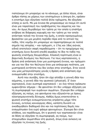 8
πιστεύουμε ότι μπορούμε να το κάνουμε, με άλλα λόγια, είναι
άρθρο πίστης εκ μέρους των επιστημόνων η άποψη ότι, εφόσον
η επιστήμη έχει εξηγήσει πολλά άλλα πράγματα, θα εξηγήσει
επίσης κι αυτό. Με μια έννοια θα μπορούσαμε να πούμε ότι αυτό
είναι μια παραλλαγή του προβλήματος του σώματος και του
νου. Αν όμως θυμηθούμε τον τρόπο με τον οποίο η επιστήμη
ανέβηκε σε διάφορες κορυφές και τον τρόπο με τον οποίο
απέκτησε τελικά την έννοια της ζωής, η οποία προηγουμένως
βρισκόταν για μια μεγάλη περίοδο πέρα από το οπτικό της
πεδίο, τότε νομίζω ότι μπορούμε να παρατηρήσουμε σε πολλά
σημεία της ιστορίας – και πράγματι, ο 17ος και 18ος αιώνας
ειδικά αποτελούν σαφή παραδείγματα – ότι το προχώρημα της
επιστήμης έγινε δυνατό επειδή ακριβώς το ίδιο το πεδίο της
φυσικής επιστήμης διευρύνθηκε. Κλασική περίπτωση είναι οι
βαρυτικές δυνάμεις του Νεύτωνα. Για τους καρτεσιανούς, η
δράση από απόσταση ήταν μια μυστηριακή έννοια, και πράγματι
και για τον ίδιο τον Νεύτωνα ήταν μια απόκρυφη ποιότητα, μια
μυστηριακή οντότητα που δεν ανήκε στην επιστήμη. Στον κοινό
νου μιας μεταγενέστερης γενιάς η δράση από απόσταση είχε
ενσωματωθεί στην επιστήμη.
Αυτό που συνέβη, ήταν ότι είχε αλλάξει η γενική ιδέα του
σώματος, η γενική ιδέα του φυσικού (physical). Σ’ έναν
καρτεσιανό, έναν αυστηρό καρτεσιανό – αν ένα τέτοιο πρόσωπο
εμφανιζόταν σήμερα – θα φαινόταν ότι δεν υπάρχει εξήγηση για
τη συμπεριφορά των ουράνιων σωμάτων. Σίγουρα δεν υπάρχει
εξήγηση, ας πούμε, για φαινόμενα που εξηγούνται με όρους
ηλεκτρομαγνητικής δύναμης. Καθώς όμως επεκτεινόταν η
φυσική επιστήμη ενσωματώνοντας απρόσιτες μέχρι τότε
έννοιες, εντελώς καινούργιες ιδέες, κατέστη δυνατό να
οικοδομηθούν διαδοχικά όλο και πιο περίπλοκες δομές που
ενσωμάτωσαν ένα ευρύ φάσμα φαινομένων. Σίγουρα δεν είναι
αλήθεια, για παράδειγμα, ότι η φυσική των καρτεσιανών είναι
σε θέση να εξηγήσει τη συμπεριφορά, ας πούμε, των
στοιχειωδών σωματιδίων στη φυσική, όπως είναι ανίκανη να
εξηγήσει τις έννοιες της ζωής.
 