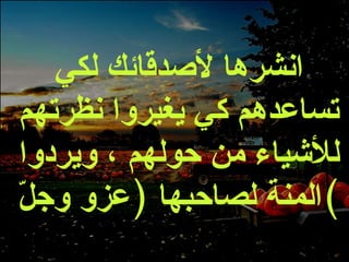 انشرها لأصدقائك لكي تساعدهم كي يغيروا نظرتهم للأشياء من حولهم ، ويردوا المنة لصاحبها  ( عزو وجلّ ) 