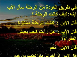 في طريق العودة من الرحلة سأل الأب ابنه : كيف كانت الرحلة ؟ قال الابن  :  كانت الرحلة ممتازة قال الأب  :  هل رأيت كيف يعيش الفقراء؟ قال الابن :  نعم قال الاب :  إذا أخبرني ماذا تعلمت من هذه الرحلة ؟ 