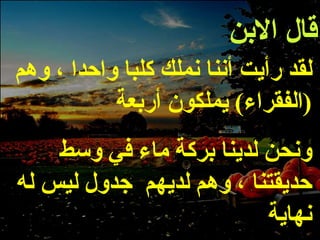 قال الابن لقد رأيت أننا نملك كلبا واحدا ، وهم  ( الفقراء )  يملكون أربعة ونحن لدينا بركة ماء في وسط حديقتنا ، وهم لديهم  جدول ليس له نهاية 