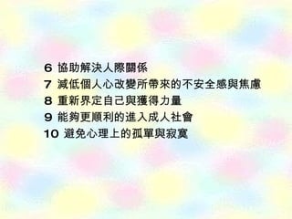 6  協助解決人際關係  7  減低個人心改變所帶來的不安全感與焦慮 8  重新界定自己與獲得力量 9  能夠更順利的進入成人社會 10  避免心理上的孤單與寂寞 
