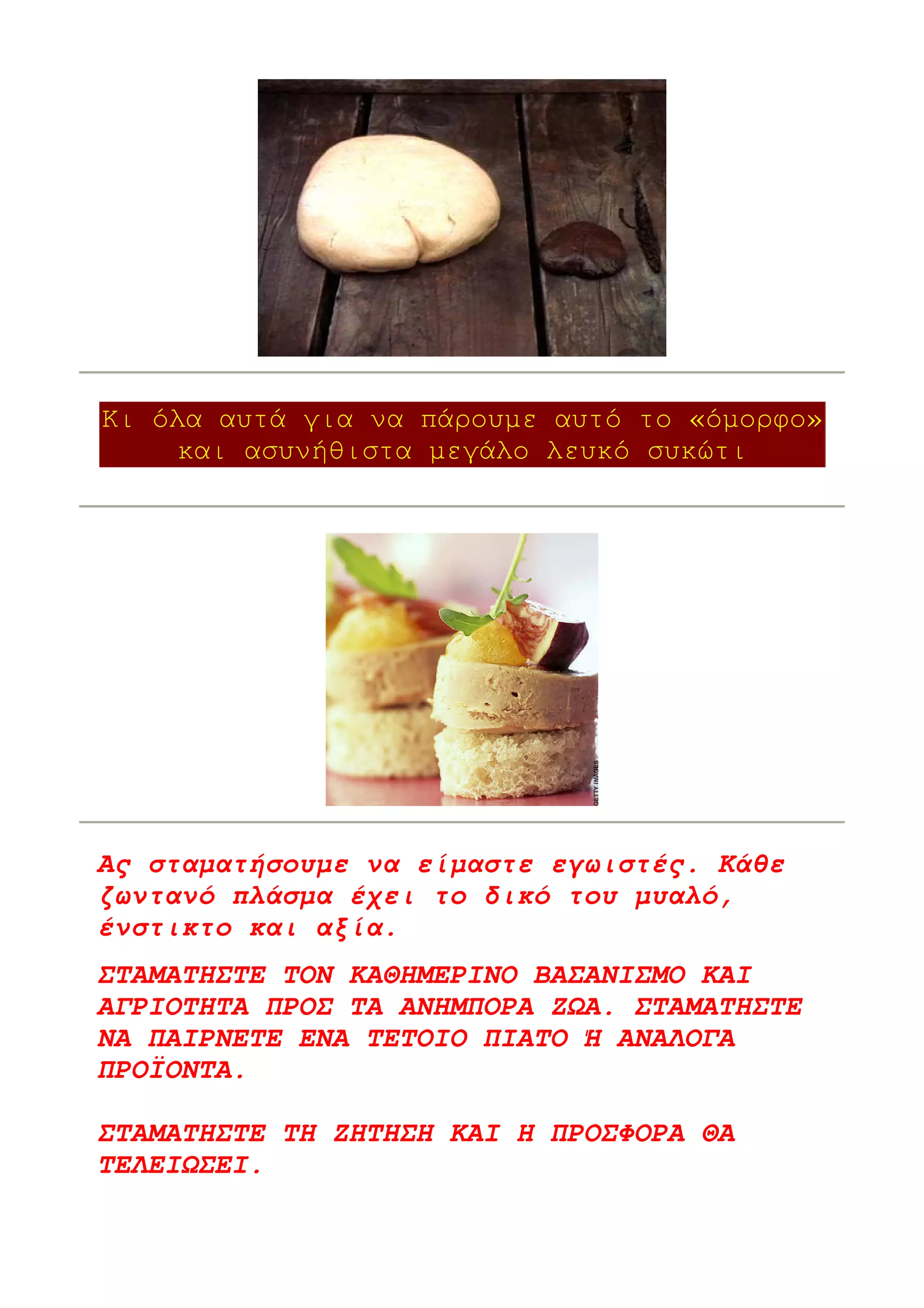 Κι όλα αυτά για να πάρουµε αυτό το «όµορφο»
     και ασυνήθιστα µεγάλο λευκό συκώτι




Ας σταµατήσουµε να είµαστε εγωιστές. Κάθε
ζωντανό πλάσµα έχει το δικό του µυαλό,
ένστικτο και αξία.
ΣΤΑΜΑΤΗΣΤΕ ΤΟΝ ΚΑΘΗΜΕΡΙΝΟ ΒΑΣΑΝΙΣΜΟ ΚΑΙ
ΑΓΡΙΟΤΗΤΑ ΠΡΟΣ ΤΑ ΑΝΗΜΠΟΡΑ Ζ Α. ΣΤΑΜΑΤΗΣΤΕ
ΝΑ ΠΑΙΡΝΕΤΕ ΕΝΑ ΤΕΤΟΙΟ ΠΙΑΤΟ Ή ΑΝΑΛΟΓΑ
ΠΡΟΪΟΝΤΑ.

ΣΤΑΜΑΤΗΣΤΕ ΤΗ ΖΗΤΗΣΗ ΚΑΙ Η ΠΡΟΣΦΟΡΑ ΘΑ
ΤΕΛΕΙ ΣΕΙ.
 