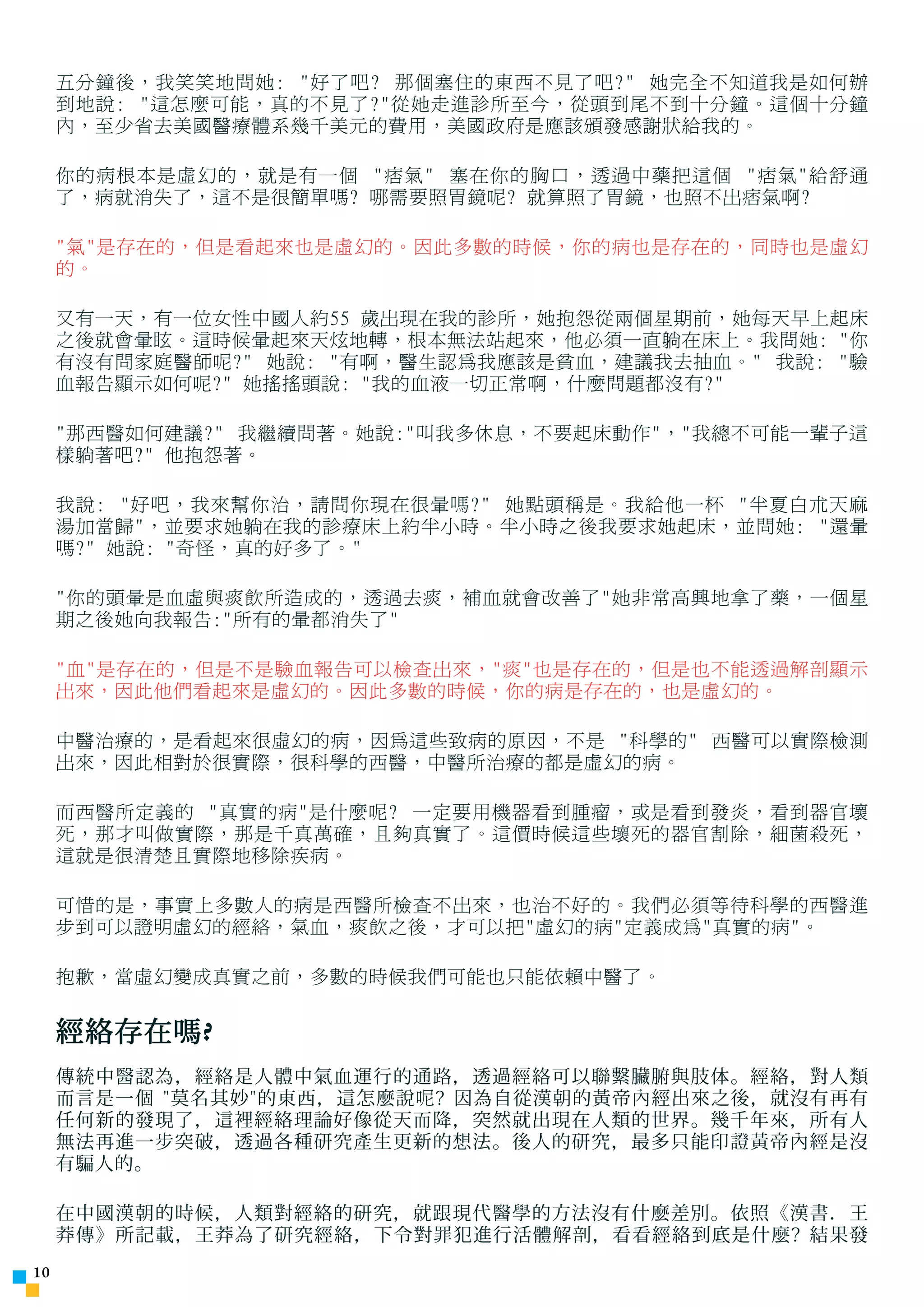 ÓÉ Foxit Readei ±à¼-
                          °æÈ¨ËùÓÐ(C) Foxit Èí¼þ¹«Ë¾,2005-2006
                          ½öÊÊºÏÆÀ¹ÀÊ¹ÓÃ¡£
     五分鐘後，我笑笑地問她: 好了吧? 那個塞住的東西不見了吧? 她完全不知道我是如何辦
     到地說: 這怎麼可能，真的不見了?從她走進診所至今，從頭到尾不到十分鐘。這個十分鐘
     內，至少省去美國醫療體系幾千美元的費用，美國政府是應該頒發感謝狀給我的。

     你的病根本是虛幻的，就是有一個 痞氣 塞在你的胸口，透過中藥把這個 痞氣給舒通
     了，病就消失了，這不是很簡單嗎? 哪需要照胃鏡呢? 就算照了胃鏡，也照不出痞氣啊?

     氣是存在的，但是看起來也是虛幻的。因此多數的時候，你的病也是存在的，同時也是虛幻
     的。

     又有一天，有一位女性中國人約55 歲出現在我的診所，她抱怨從兩個星期前，她每天早上起床
     之後就會暈眩。這時候暈起來天炫地轉，根本無法站起來，他必須一直躺在床上。我問她: 你
     有沒有問家庭醫師呢? 她說: 有啊，醫生認為我應該是貧血，建議我去抽血。 我說: 驗
     血報告顯示如何呢? 她搖搖頭說: 我的血液一切正常啊，什麼問題都沒有?

     那西醫如何建議? 我繼續問著。她說:叫我多休息，不要起床動作，我總不可能一輩子這
     樣躺著吧? 他抱怨著。

     我說: 好吧，我來幫你治，請問你現在很暈嗎? 她點頭稱是。我給他一杯 半夏白朮天麻
     湯加當歸，並要求她躺在我的診療床上約半小時。半小時之後我要求她起床，並問她: 還暈
     嗎? 她說: 奇怪，真的好多了。

     你的頭暈是血虛與痰飲所造成的，透過去痰，補血就會改善了她非常高興地拿了藥，一個星
     期之後她向我報告:所有的暈都消失了

     血是存在的，但是不是驗血報告可以檢查出來，痰也是存在的，但是也不能透過解剖顯示
     出來，因此他們看起來是虛幻的。因此多數的時候，你的病是存在的，也是虛幻的。

     中醫治療的，是看起來很虛幻的病，因為這些致病的原因，不是 科學的 西醫可以實際檢測
     出來，因此相對於很實際，很科學的西醫，中醫所治療的都是虛幻的病。

     而西醫所定義的 真實的病是什麼呢? 一定要用機器看到腫瘤，或是看到發炎，看到器官壞
     死，那才叫做實際，那是千真萬確，且夠真實了。這價時候這些壞死的器官割除，細菌殺死，
     這就是很清楚且實際地移除疾病。

     可惜的是，事實上多數人的病是西醫所檢查不出來，也治不好的。我們必須等待科學的西醫進
     步到可以證明虛幻的經絡，氣血，痰飲之後，才可以把虛幻的病定義成為真實的病。

     抱歉，當虛幻變成真實之前，多數的時候我們可能也只能依賴中醫了。


     經絡存在嗎 ?
     傳統中醫認為，經絡是人體中氣血運行的通路，透過經絡可以聯繫臟腑與肢体。經絡，對人類
     而言是一個 莫名其妙的東西，這怎麼說 呢 ? 因為自從漢朝的黃帝內經出來之後，就沒有再有
     任何新的發現了，這裡經絡理論好像從天而降，突然就出現在人類的世界。幾千年來，所有人
     無法再進一步突破，透過各種研究產生更新的想法。後人的研究，最多只能印證黃帝內經是沒
     有騙人的。

     在中國漢朝的時候，人類對經絡的研究，就跟現代醫學的方法沒有什麼差別。依照《漢書．王
     莽傳》所記載，王莽為了研究經絡，下令對罪犯進行活體解剖，看看經絡到底是什麼? 結果發
10
 