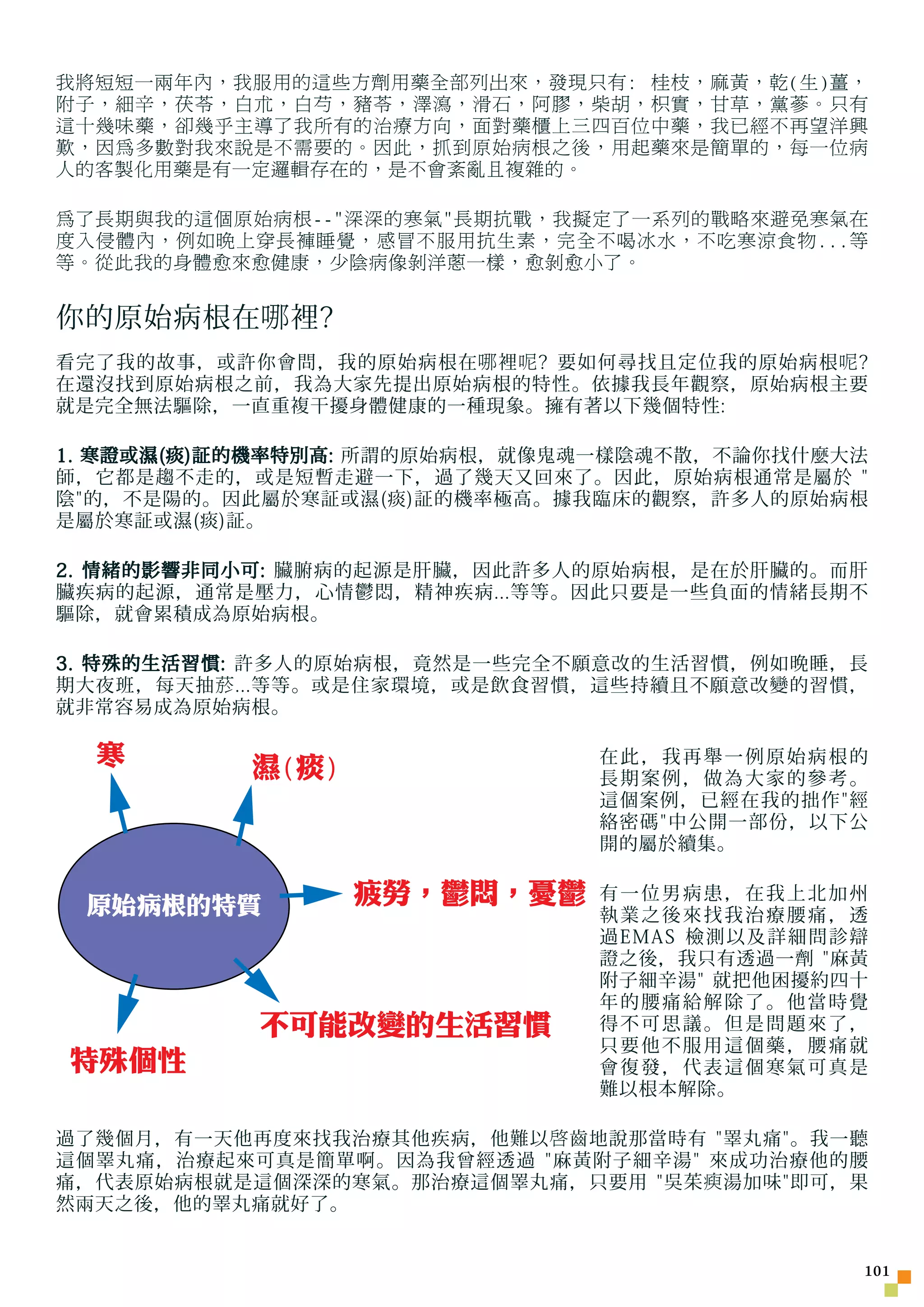 我將短短一兩年內，我服用的這些方劑用藥全部列出來，發現只有: 桂枝，麻黃，乾(生)薑，
附子，細辛，茯苓，白朮，白芍，豬苓，澤瀉，滑石，阿膠，柴胡，枳實，甘草，黨蔘。只有
這十幾味藥，卻幾乎主導了我所有的治療方向，面對藥櫃上三四百位中藥，我已經不再望洋興
歎，因為多數對我來說是不需要的。因此，抓到原始病根之後，用起藥來是簡單的，每一位病
人的客製化用藥是有一定邏輯存在的，是不會紊亂且複雜的。

為了長期與我的這個原始病根--深深的寒氣長期抗戰，我擬定了一系列的戰略來避免寒氣在
度入侵體內，例如晚上穿長褲睡覺，感冒不服用抗生素，完全不喝冰水，不吃寒涼食物...等
等。從此我的身體愈來愈健康，少陰病像剝洋蔥一樣，愈剝愈小了。


你的原始病根在 哪 裡?
看完了我的故事，或許你會問，我的原始病根在 哪 裡 呢 ? 要如何尋找且定位我的原始病根 呢 ?
在還沒找到原始病根之前，我為大家先提出原始病根的特性。依據我長年觀察，原始病根主要
就是完全無法驅除，一直重複干擾身體健康的一種現象。擁有著以下幾個特性:

1. 寒證或濕(痰)証的機率特別高: 所謂的原始病根，就像鬼魂一樣陰魂不散，不論你找什麼大法
師，它都是趨不走的，或是短暫走避一下，過了幾天又回來了。因此，原始病根通常是屬於 
陰的，不是陽的。因此屬於寒証或濕(痰)証的機率極高。據我臨床的觀察，許多人的原始病根
是屬於寒証或濕(痰)証。

2. 情緒的影響非同小可: 臟腑病的起源是肝臟，因此許多人的原始病根，是在於肝臟的。而肝
臟疾病的起源，通常是壓力，心情鬱悶，精神疾病...等等。因此只要是一些負面的情緒長期不
驅除，就會累積成為原始病根。

3. 特殊的生活習慣: 許多人的原始病根，竟然是一些完全不願意改的生活習慣，例如晚睡，長
期大夜班，每天抽 菸 ...等等。或是住家環境，或是飲食習慣，這些持續且不願意改變的習慣，
就非常容易成為原始病根。

  寒        濕(痰)                 在此，我再舉一例原始病根的
                                長期案例，做為大家的參考。
                                這個案例，已經在我的拙作經
                                絡密碼中公開一部份，以下公
                                開的屬於續集。


 原始病根的特質          疲勞，鬱悶，憂鬱      有一位男病患，在我上北加州
                                執業之後來找我治療腰痛，透
                                過EMAS 檢測以及詳細問診辯
                                證之後，我只有透過一劑 麻黃
                                附子細辛湯 就把他困擾約四十
                                年的腰痛給解除了。他當時覺
            不可能改變的生活習慣          得不可思議。但是問題來了，
                                只要他不服用這個藥，腰痛就
特殊個性                            會復發，代表這個寒氣可真是
                                難以根本解除。

過了幾個月，有一天他再度來找我治療其他疾病，他難以 啟 齒地說那當時有 睪丸痛。我一聽
這個睪丸痛，治療起來可真是簡單啊。因為我曾經透過 麻黃附子細辛湯 來成功治療他的腰
痛，代表原始病根就是這個深深的寒氣。那治療這個睪丸痛，只要用 吳茱 瘐 湯加味即可，果
然兩天之後，他的睪丸痛就好了。


                                               101
 