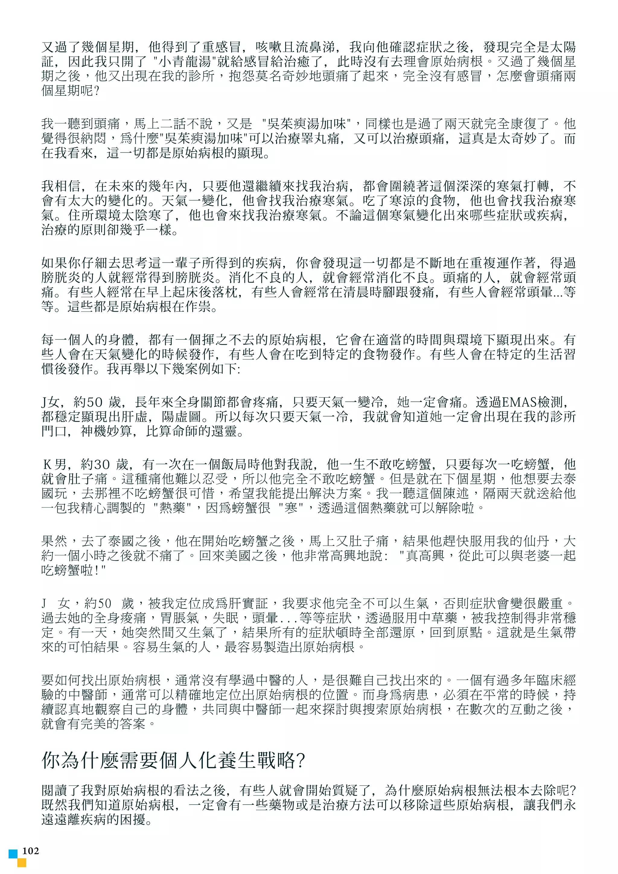 又過了幾個星期，他得到了重感冒，咳嗽且流鼻涕，我向他確認症狀之後，發現完全是太陽
      証，因此我只開了 小青龍湯就給感冒給治癒了，此時沒有去 理會原始病根。又過了幾個星
      期之後，他又出現在我的診所，抱怨莫名奇妙地頭痛了起來，完全沒有感冒，怎麼會頭痛兩
      個星期呢?

      我一聽到頭痛，馬上二話不說，又是 吳茱 瘐 湯加味 ，同樣也是過了兩天就完全康復了。他
      覺得很納悶，為什麼 吳茱 瘐 湯加味可以治療睪丸痛，又可以治療頭痛，這真是太奇妙了。而
      在我看來，這一切都是原始病根的顯現。

      我相信，在未來的幾年內，只要他還繼續來找我治病，都會圍繞著這個深深的寒氣打轉，不
      會有太大的變化的。天氣一變化，他會找我治療寒氣。吃了寒涼的食物，他也會找我治療寒
      氣。住所環境太陰寒了，他也會來找我治療寒氣。不論這個寒氣變化出來 哪 些症狀或疾病，
      治療的原則卻幾乎一樣。

      如果你仔細去思考這一輩子所得到的疾病，你會發現這一切都是不斷地在重複運作著，得過
      膀胱炎的人就經常得到膀胱炎。消化不良的人，就會經常消化不良。頭痛的人，就會經常頭
      痛。有些人經常在早上起床後落枕，有些人會經常在清晨時腳跟發痛，有些人會經常頭暈...等
      等。這些都是原始病根在作祟。

      每一個人的身體，都有一個揮之不去的原始病根，它會在適當的時間與環境下顯現出來。有
      些人會在天氣變化的時候發作，有些人會在吃到特定的食物發作。有些人會在特定的生活習
      慣後發作。我再舉以下幾案例如下:

      J女，約50 歲，長年來全身關節都會疼痛，只要天氣一變冷， 她 一定會痛。透過EMAS檢測，
      都穩定顯現出肝虛，陽虛圖。所以每次只要天氣一冷，我就會知道 她 一定會出現在我的診所
      門口，神機妙算，比算命師的還靈。

      Ｋ男，約30 歲，有一次在一個飯局時他對我說，他一生不敢吃 螃 蟹，只要每次一吃 螃 蟹，他
      就會肚子 痛。這種痛他難以忍受，所以他完全不敢吃螃蟹。但是就在下個星期，他想要去泰
      國玩，去那裡不吃螃蟹很可惜，希望我能提出解決方案。我一聽這個陳述，隔兩天就送給他
      一包我精心調製的 熱藥，因為螃蟹很 寒，透過這個熱藥就可以解除啦。

      果然，去了泰國之後，他在開始吃螃蟹之後，馬上又肚子痛，結果他趕快服用我的仙丹，大
      約一個小時之後就不痛了。回來美國之後，他非常高興地說: 真高興，從此可以與老婆一起
      吃螃蟹啦!

      J 女，約50 歲，被我定位成為肝實証，我要求他完全不可以生氣，否則症狀會變很嚴重。
      過去她的全身痠痛，胃脹氣，失眠，頭暈...等等症狀，透過服用中草藥，被我控制得非常穩
      定。有一天，她突然間又生氣了，結果所有的症狀頓時全部還原，回到原點。這就是生氣帶
      來的可怕結果。容易生氣的人，最容易製造出原始病根。

      要如何找出原始病根，通常沒有學過中醫的人，是很難自己找出來的。一個有過多年臨床經
      驗的中醫師，通常可以精確地定位出原始病根的位置。而身為病患，必須在平常的時候，持
      續認真地觀察自己的身體，共同與中醫師一起來探討與搜索原始病根，在數次的互動之後，
      就會有完美的答案。


      你為什麼需要個人化養生戰略?
      閱讀了我對原始病根的看法之後，有些人就會開始質疑了，為什麼原始病根無法根本去除 呢 ?
      既然我們知道原始病根，一定會有一些藥物或是治療方法可以移除這些原始病根，讓我們永
      遠遠離疾病的困擾。

102
 