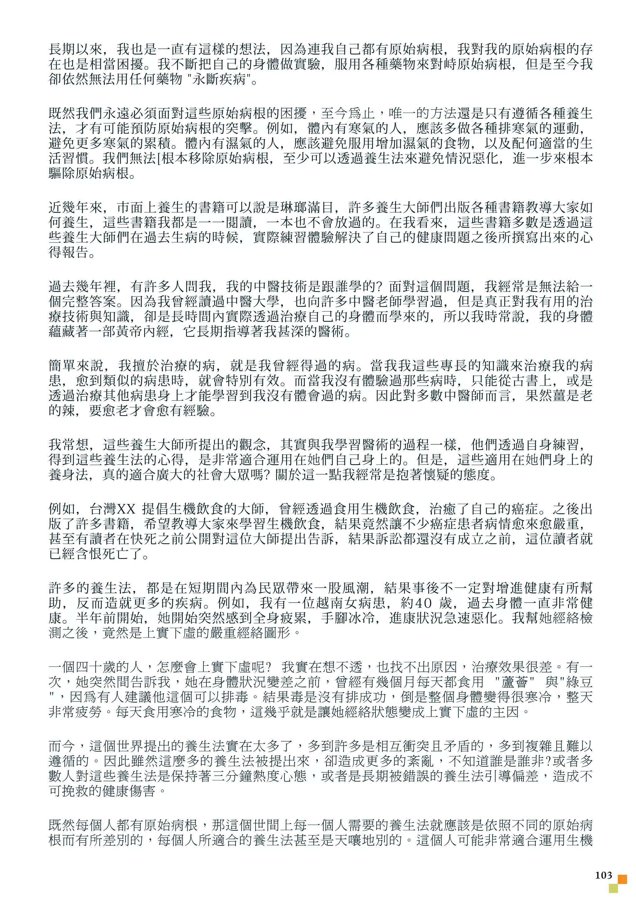 長期以來，我也是一直有這樣的想法，因為連我自己都有原始病根，我對我的原始病根的存
在也是相當困擾。我不斷把自己的身體做實驗，服用各種藥物來對峙原始病根，但是至今我
卻依然無法用任何藥物 永斷疾病。

既然我們永遠必須面對這些原始病根的 困擾，至今為止，唯一的方法 還是只有遵循各種養生
法，才有可能預防原始病根的突擊。例如，體內有寒氣的人，應該多做各種排寒氣的運動，
避免更多寒氣的累積。體內有濕氣的人，應該避免服用增加濕氣的食物，以及配何適當的生
活習慣。我們無法[根本移除原始病根，至少可以透過養生法來避免情況惡化，進一步來根本
驅除原始病根。

近幾年來，市面上養生的書籍可以說是琳瑯滿目，許多養生大師們出版各種書籍教導大家如
何養生，這些書籍我都是一一閱讀，一本也不會放過的。在我看來，這些書籍多數是透過這
些養生大師們在過去生病的時候，實際練習體驗解決了自己的健康問題之後所撰寫出來的心
得報告。

過去幾年裡，有許多人問我，我的中醫技術是跟誰學的? 面對這個問題，我經常是無法給一
個完整答案。因為我曾經讀過中醫大學，也向許多中醫老師學習過，但是真正對我有用的治
療技術與知識，卻是長時間內實際透過治療自己的身體而學來的，所以我時常說，我的身體
蘊藏著一部黃帝內經，它長期指導著我甚深的醫術。

簡單來說，我擅於治療的病，就是我曾經得過的病。當我我這些專長的知識來治療我的病
患，愈到類似的病患時，就會特別有效。而當我沒有體驗過那些病時，只能從古書上，或是
透過治療其他病患身上才能學習到我沒有體會過的病。因此對多數中醫師而言，果然薑是老
的辣，要愈老才會愈有經驗。

我常想，這些養生大師所提出的觀念，其實與我學習醫術的過程一樣，他們透過自身練習，
得到這些養生法的心得，是非常適合運用在 她 們自己身上的。但是，這些適用在 她 們身上的
養身法，真的適合廣大的社會大眾嗎? 關於這一點我經常是抱著懷疑的態度。

例如，台灣XX 提倡生機飲食的大師，曾經透過食用生機飲食，治癒了自己的癌症。之後出
版了許多書籍，希望教導大家來學習生機飲食，結果竟然讓不少癌症患者病情愈來愈嚴重，
甚至有讀者在快死之前公開對這位大師提出告訴，結果訴訟都還沒有成立之前，這位讀者就
已經含恨死亡了。

許多的養生法，都是在短期間內為民眾帶來一股風潮，結果事後不一定對增進健康有所幫
助，反而造就更多的疾病。例如，我有一位越南女病患，約40 歲，過去身體一直非常健
康。半年前開始， 她 開始突然感到全身疲累，手腳冰冷，進康狀況急速惡化。我幫 她經絡檢
測之後，竟然是上實下虛的嚴重經絡圖形。

一個四十歲的人，怎麼會上實下虛呢? 我實在想不透，也找不出原因，治療效果很差。有一
次，她突然間告訴我，她在身體狀況變差之前，曾經有幾個月每天都食用 蘆薈 與綠豆
，因為有人建議他這個可以排毒。結果毒是沒有排成功，倒是整個身體變得很寒冷，整天
非常疲勞。每天食用寒冷的食物，這幾乎就是讓她經絡狀態變成上實下虛的主因。

而今，這個世界提出的養生法實在太多了，多到許多是相互衝突且矛盾的，多到複雜且難以
遵循的。因此雖然這麼多的養生法被提出來，卻造成更多的紊亂，不知道誰是誰非?或者多
數人對這些養生法是保持著三分鐘熱度心態，或者是長期被錯誤的養生法引導偏差，造成不
可挽救的健康傷害。

既然每個人都有原始病根，那這個世間上每一個人需要的養生法就應該是依照不同的原始病
根而有所差別的，每個人所適合的養生法甚至是天嚷地別的。這個人可能非常適合運用生機

                                               103
 
