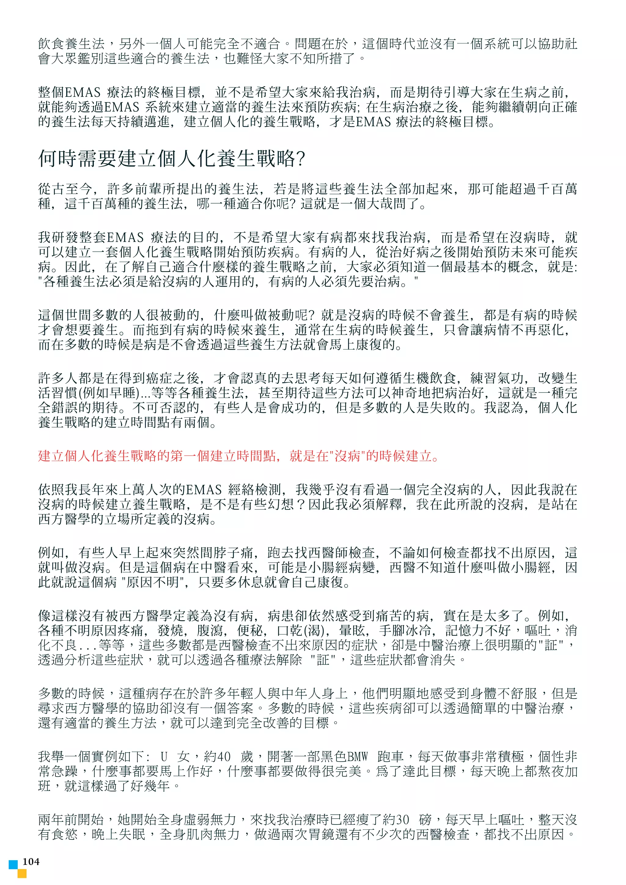 飲食養生法，另外一個人可能完全不適合。問題在於，這個時代並沒有一個系統可以協助社
  會大眾鑑別這些適合的養生法，也難怪大家不知所措了。

  整個EMAS 療法的終極目標，並不是希望大家來給我治病，而是期待引導大家在生病之前，
  就能 夠 透過EMAS 系統來建立適當的養生法來預防疾病; 在生病治療之後，能 夠 繼續朝向正確
  的養生法每天持續邁進，建立個人化的養生戰略，才是EMAS 療法的終極目標。


  何時需要建立個人化養生戰略?
  從古至今，許多前輩所提出的養生法，若是將這些養生法全部加起來，那可能超過千百萬
  種，這千百萬種的養生法， 哪 一種適合你 呢 ? 這就是一個大哉問了。

  我研發整套EMAS 療法的目的，不是希望大家有病都來找我治病，而是希望在沒病時，就
  可以建立一套個人化養生戰略開始預防疾病。有病的人，從治好病之後開始預防未來可能疾
  病。因此，在了解自己適合什麼樣的養生戰略之前，大家必須知道一個最基本的概念，就是:
  各種養生法必須是給沒病的人運用的，有病的人必須先要治病。

  這個世間多數的人很被動的，什麼叫做被動 呢 ? 就是沒病的時候不會養生，都是有病的時候
  才會想要養生。而 拖 到有病的時候來養生，通常在生病的時候養生，只會讓病情不再惡化，
  而在多數的時候是病是不會透過這些養生方法就會馬上康復的。

  許多人都是在得到癌症之後，才會認真的去思考每天如何遵循生機飲食，練習氣功，改變生
  活習慣(例如早睡)...等等各種養生法，甚至期待這些方法可以神奇地把病治好，這就是一種完
  全錯誤的期待。不可否認的，有些人是會成功的，但是多數的人是失敗的。我認為，個人化
  養生戰略的建立時間點有兩個。

  建立個人化養生戰略的第一個建立時間點，就是在沒病的時候建立。

  依照我長年來上萬人次的EMAS 經絡檢測，我幾乎沒有看過一個完全沒病的人，因此我說在
  沒病的時候建立養生戰略，是不是有些幻想？因此我必須解釋， 我 在此所說的沒病，是站在
  西方醫學的立場所定義的沒病。

  例如，有些人早上起來突然間脖子痛， 跑 去找西醫師檢 查 ，不論如何檢 查 都找不出原因，這
  就叫做沒病。但是這個病在中醫看來，可能是小腸經病變，西醫不知道什麼叫做小腸經，因
  此就說這個病 原因不明，只要多休息就會自己康復。

  像這樣沒有被西方醫學定義為沒有病，病患卻依然感受到痛苦的病，實在是太多了。例如，
  各種不明原因疼痛，發燒，腹瀉，便秘，口乾(渴)，暈眩，手腳冰冷，記憶力不好 ，嘔吐，消
  化不良...等等，這些多數都是西醫檢查不出來原因的症狀，卻是中醫治療上很明顯的証，
  透過分析這些症狀，就可以透過各種療法解除 証，這些症狀都會消失。

  多數的時候，這種病存在於許多年輕人與中年人身上，他們明顯地感受到身體不舒服，但是
  尋求西方醫學的協助卻沒有一個答案。多數的時候，這些疾病卻可以透過簡單的中醫治療，
  還有適當的養生方法，就可以達到完全改善的目標。

  我舉一個實例如下: U 女，約40 歲，開著一部黑色BMW 跑車，每天做事非常積極，個性非
  常急躁，什麼事都要馬上作好，什麼事都要做得很完美。為了達此目標，每天晚上都熬夜加
  班，就這樣過了好幾年。

  兩年前開始，她開始全身虛弱無力，來找我治療時已經瘦了約30 磅，每天早上嘔吐，整天沒
  有食慾，晚上失眠，全身肌肉無力，做過兩次胃鏡還有不少次的西醫檢查，都找不出原因。

104
 