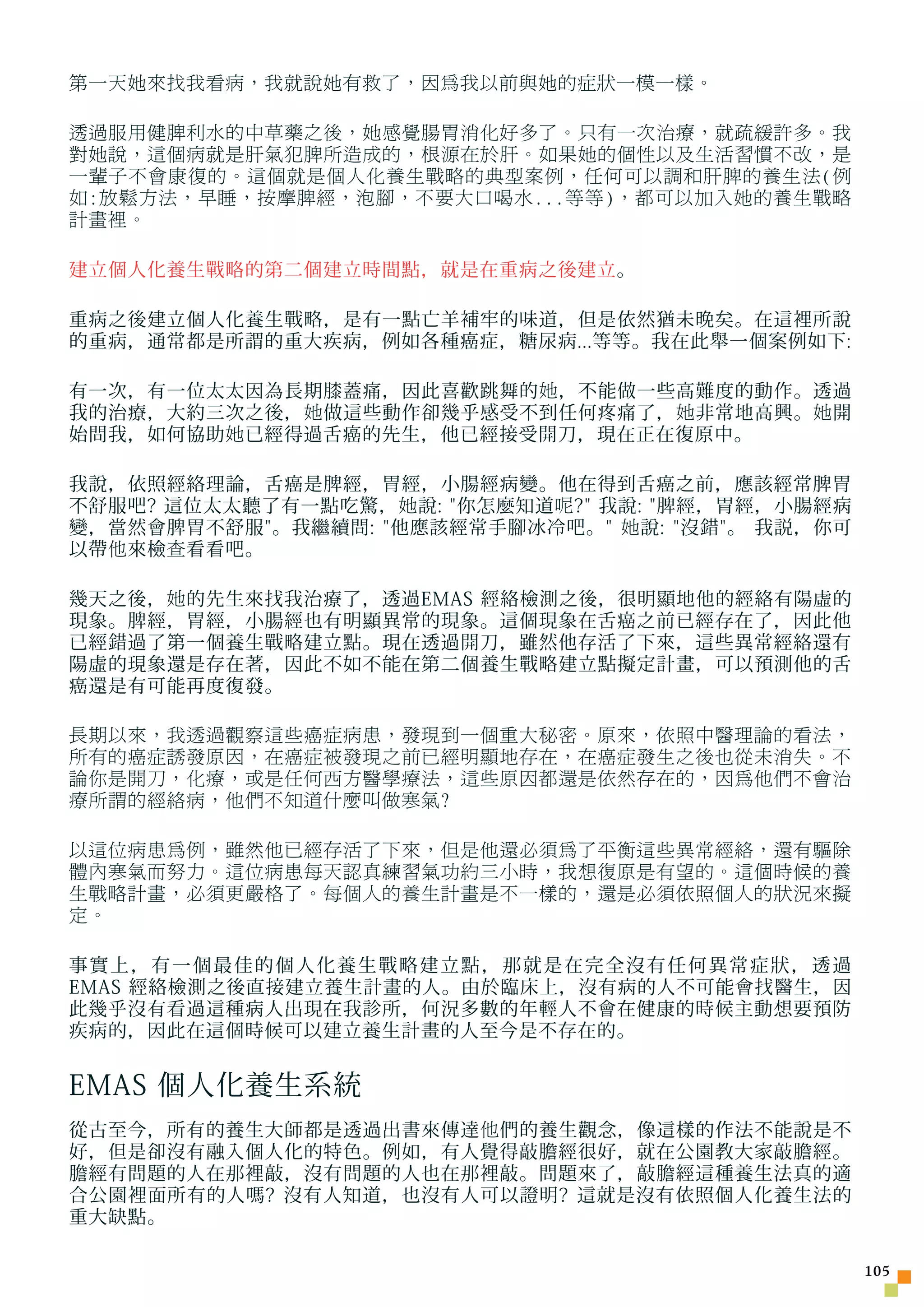 第一天她來找我看病，我就說她有救了，因為我以前與她的症狀一模一樣。

透過服用健脾利水的中草藥之後，她感覺腸胃消化好多了。只有一次治療，就疏緩許多。我
對她說，這個病就是肝氣犯脾所造成的，根源在於肝。如果她的個性以及生活習慣不改，是
一輩子不會康復的。這個就是個人化養生戰略的典型案例，任何可以調和肝脾的養生法(例
如:放鬆方法，早睡，按摩脾經，泡腳，不要大口喝水...等等)，都可以加入她的養生戰略
計畫裡。

建立個人化養生戰略的第二個建立時間點，就是在重病之後建立。

重病之後建立個人化養生戰略，是有一點亡羊補牢的味道，但是依然猶未晚矣。在這裡所說
的重病，通常都是所謂的重大疾病，例如各種癌症，糖尿病...等等。我在此舉一個案例如下:

有一次，有一位太太因為長期膝蓋痛，因此喜歡跳舞的 她 ，不能做一些高難度的動作。透過
我的治療，大約三次之後， 她 做這些動作卻幾乎感受不到任何疼痛了， 她 非常地高興。 她 開
始問我，如何協助 她 已經得過舌癌的先生，他已經接受開刀，現在正在復原中。

我說，依照經絡理論，舌癌是脾經，胃經，小腸經病變。他在得到舌癌之前，應該經常脾胃
不舒服吧? 這位太太聽了有一點吃驚， 她 說: 你怎麼知道 呢 ? 我說: 脾經，胃經，小腸經病
變，當然會脾胃不舒服。我繼續問: 他應該經常手腳冰冷吧。 她 說: 沒錯。 我説，你可
以帶 他 來檢 查 看看吧。

幾天之後， 她 的先生來找我治療了，透過EMAS 經絡檢測之後，很明顯地他的經絡有陽虛的
現象。脾經，胃經，小腸經也有明顯異常的現象。這個現象在舌癌之前已經存在了，因此他
已經錯過了第一個養生戰略建立點。現在透過開刀，雖然他存活了下來，這些異常經絡還有
陽虛的現象還是存在著，因此不如不能在第二個養生戰略建立點擬定計畫，可以預測他的舌
癌還是有可能再度復發。

長期以來，我透過觀察這些癌症病患，發現到一個重大秘密。原來，依照中醫理論的看法，
所有的癌症誘發原因，在癌症被發現之前已經明顯地存在，在癌症發生之後也從未消失。不
論你是開刀，化療，或是任何西方醫學療法，這些原因都還是依然存在的，因為他們不會治
療所謂的經絡病，他們不知道什麼叫做寒氣?

以這位病患為例，雖然他已經存活了下來，但是他還必須為了平衡這些異常經絡，還有驅除
體內寒氣而努力。這位病患每天認真練習氣功約三小時，我想復原是有望的。這個時候的養
生戰略計畫，必須更嚴格了。每個人的養生計畫是不一樣的，還是必須依照個人的狀況來擬
定。

事實上，有一個最佳的個人化養生戰略建立點，那就是在完全沒有任何異常症狀，透過
EMAS 經絡檢測之後直接建立養生計畫的人。由於臨床上，沒有病的人不可能會找醫生，因
此幾乎沒有看過這種病人出現在我診所，何況多數的年輕人不會在健康的時候主動想要預防
疾病的，因此在這個時候可以建立養生計畫的人至今是不存在的。


EMAS 個人化養生系統
從古至今，所有的養生大師都是透過出書來傳達 他 們的養生觀念，像這樣的作法不能說是不
好，但是卻沒有融入個人化的特色。例如，有人覺得敲膽經很好，就在公園教大家敲膽經。
膽經有問題的人在那裡敲，沒有問題的人也在那裡敲。問題來了，敲膽經這種養生法真的適
合公園裡面所有的人嗎? 沒有人知道，也沒有人可以證明? 這就是沒有依照個人化養生法的
重大缺點。

                                                      105
 