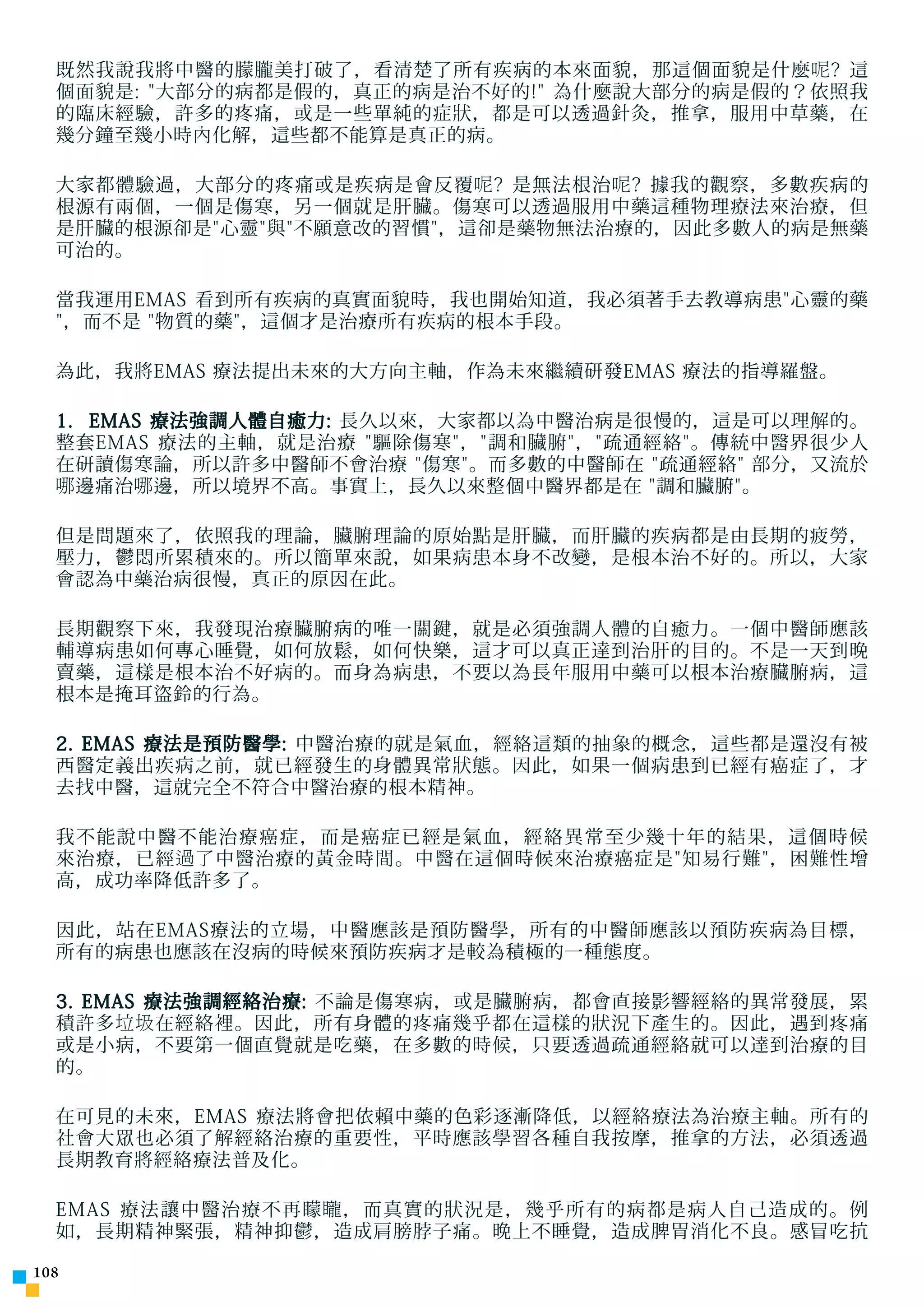 既然我說我將中醫的朦朧美打破了，看清楚了所有疾病的本來面貌，那這個面貌是什麼 呢 ? 這
  個面貌是: 大部分的病都是假的，真正的病是治不好的! 為什麼說大部分的病是假的？依照我
  的臨床經驗，許多的疼痛，或是一些單純的症狀，都是可以透過針灸，推拿，服用中草藥，在
  幾分鐘至幾小時內化解，這些都不能算是真正的病。

  大家都體驗過，大部分的疼痛或是疾病是會反覆 呢 ? 是無法根治 呢 ? 據我的觀察，多數疾病的
  根源有兩個，一個是傷寒，另一個就是肝臟。傷寒可以透過服用中藥這種物理療法來治療，但
  是肝臟的根源卻是心靈與不願意改的習慣，這卻是藥物無法治療的，因此多數人的病是無藥
  可治的。

  當我運用EMAS 看到所有疾病的真實面貌時，我也開始知道，我必須著手去教導病患心靈的藥
  ，而不是 物質的藥，這個才是治療所有疾病的根本手段。

  為此，我將EMAS 療法提出未來的大方向主軸，作為未來繼續研發EMAS 療法的指導羅盤。

  1. EMAS 療法強調人體自癒力: 長久以來，大家都以為中醫治病是很慢的，這是可以理解的。
  整套EMAS 療法的主軸，就是治療 驅除傷寒，調和臟腑，疏通經絡。傳統中醫界很少人
  在研讀傷寒論，所以許多中醫師不會治療 傷寒。而多數的中醫師在 疏通經絡 部分，又流於
  哪 邊痛治 哪 邊，所以境界不高。事實上，長久以來整個中醫界都是在 調和臟腑。

  但是問題來了，依照我的理論，臟腑理論的原始點是肝臟，而肝臟的疾病都是由長期的疲勞，
  壓力，鬱悶所累積來的。所以簡單來說，如果病患本身不改變，是根本治不好的。所以，大家
  會認為中藥治病很慢，真正的原因在此。

  長期觀察下來，我發現治療臟腑病的唯一關鍵，就是必須強調人體的自癒力。一個中醫師應該
  輔導病患如何專心睡覺，如何放鬆，如何快樂，這才可以真正達到治肝的目的。不是一天到晚
  賣藥，這樣是根本治不好病的。而身為病患，不要以為長年服用中藥可以根本治療臟腑病，這
  根本是掩耳盜鈴的行為。

  2. EMAS 療法是預防醫學: 中醫治療的就是氣血，經絡這類的抽象的概念，這些都是還沒有被
  西醫定義出疾病之前，就已經發生的身體異常狀態。因此，如果一個病患到已經有癌症了，才
  去找中醫，這就完全不符合中醫治療的根本精神。

  我不能說中醫不能治療癌症，而是癌症已經是氣血，經絡異常至少幾十年的結果，這個時候
  來治療，已經 過了 中醫治療的黃金時間。中醫在這個時候來治療癌症是知易行難，困難性增
  高，成功率降低許多了。

  因此，站在EMAS療法的立場，中醫應該是預防醫學，所有的中醫師應該以預防疾病為目標，
  所有的病患也應該在沒病的時候來預防疾病才是較為積極的一種態度。

  3. EMAS 療法強調經絡治療: 不論是傷寒病，或是臟腑病，都會直接影響經絡的異常發展，累
  積許多 垃圾 在經絡裡。因此，所有身體的疼痛幾乎都在這樣的狀況下產生的。因此，遇到疼痛
  或是小病，不要第一個直覺就是吃藥，在多數的時候，只要透過疏通經絡就可以達到治療的目
  的。

  在可見的未來，EMAS 療法將會把依賴中藥的色彩逐漸降低，以經絡療法為治療主軸。所有的
  社會大眾也必須了解經絡治療的重要性，平時應該學習各種自我按摩，推拿的方法，必須透過
  長期教育將經絡療法普及化。

  EMAS 療法讓中醫治療不再矇 矓 ，而真實的狀況是，幾乎所有的病都是病人自己造成的。例
  如，長期精神緊張，精神抑鬱，造成肩膀脖子痛。晚上不睡覺，造成脾胃消化不良。感冒吃抗

10
 
