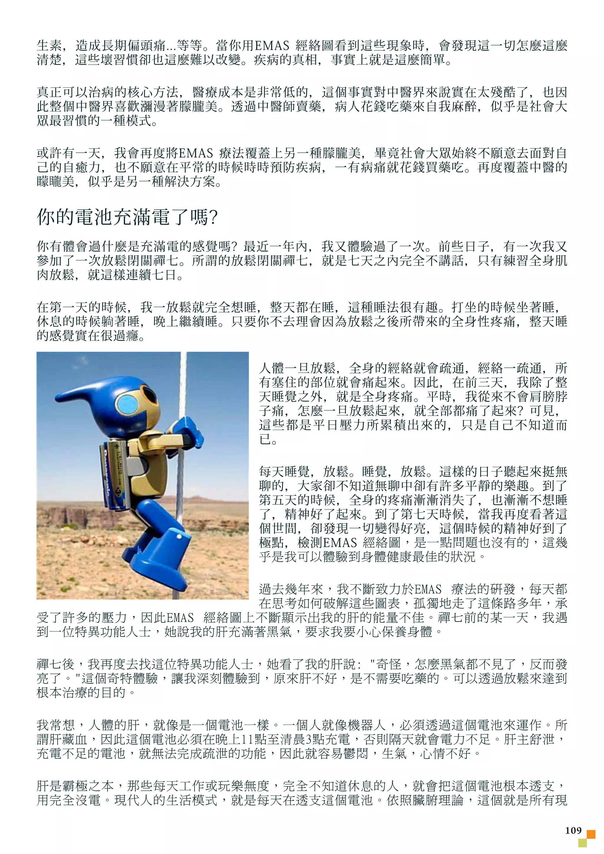 生素，造成長期偏頭痛...等等。當你用EMAS 經絡圖看到這些現象時，會發現這一切怎麼這麼
清楚，這些壞習慣卻也這麼難以改變。疾病的真相，事實上就是這麼簡單。

真正可以治病的核心方法，醫療成本是非常低的，這個事實對中醫界來說實在太殘酷了，也因
此整個中醫界喜歡瀰漫著朦朧美。透過中醫師賣藥，病人花錢吃藥來自我麻醉，似乎是社會大
眾最習慣的一種模式。

或許有一天，我會再度將EMAS 療法覆蓋上另一種朦朧美，畢竟社會大眾始終不願意去面對自
己的自癒力，也不願意在平常的時候時時預防疾病，一有病痛就花錢買藥吃。再度覆蓋中醫的
矇 矓 美，似乎是另一種解決方案。


你的電池充滿電了嗎?
你有體會過什麼是充滿電的感覺嗎? 最近一年內，我又體驗過了一次。前些日子，有一次我又
參加了一次放鬆閉關禪七。所謂的放鬆閉關禪七，就是七天之內完全不講話，只有練習全身肌
肉放鬆，就這樣連續七日。

在第一天的時候，我一放鬆就完全想睡，整天都在睡，這種睡法很有趣。打坐的時候坐著睡，
休息的時候 躺 著睡，晚上繼續睡。只要你不去理會因為放鬆之後所帶來的全身性疼痛，整天睡
的感覺實在很過 癮 。

                  人體一旦放鬆，全身的經絡就會疏通，經絡一疏通，所
                  有塞住的部位就會痛起來。因此，在前三天，我除了整
                  天睡覺之外，就是全身疼痛。平時，我從來不會肩膀脖
                  子痛，怎麼一旦放鬆起來，就全部都痛了起來? 可見，
                  這些都是平日壓力所累積出來的，只是自己不知道而
                  已。

                  每天睡覺，放鬆。睡覺，放鬆。這樣的日子聽起來挺無
                  聊的，大家卻不知道無聊中卻有許多平靜的樂趣。到了
                  第五天的時候，全身的疼痛漸漸消失了，也漸漸不想睡
                  了，精神好了起來。到了第七天時候，當我再度看著這
                  個世間，卻發現一切變得好亮，這個時候的精神好到了
                  極點，檢測EMAS 經絡圖，是一點問題也沒有的，這幾
                  乎是我可以體驗到身體健康最佳的狀況。

                   過去幾年來，我不斷致力於EMAS 療法的研發，每天都
                   在思考如何破解這些圖表，孤獨地走了這條路多年，承
受了許多的壓力，因此EMAS 經絡圖上不斷顯示出我的肝的能量不佳。禪七前的某一天，我遇
到一位特異功能人士，她說我的肝充滿著黑氣，要求我要小心保養身體。

禪七後，我再度去找這位特異功能人士，她看了我的肝說: 奇怪，怎麼黑氣都不見了，反而發
亮了。這個奇特體驗，讓我深刻體驗到，原來肝不好，是不需要吃藥的。可以透過放鬆來達到
根本治療的目的。

我常想，人體的肝，就像是一個電池一樣。一個人就像機器人，必須透過這個電池來運作。所
謂肝藏血，因此這個電池必須在晚上11點至清晨3點充電，否則隔天就會電力不足。肝主舒泄，
充電不足的電池，就無法完成疏泄的功能，因此就容易鬱悶，生氣，心情不好。

肝是霸極之本，那些每天工作或玩樂無度，完全不知道休息的人，就會把這個電池根本透支，
用完全沒電。現代人的生活模式，就是每天在透支這個電池。依照臟腑理論，這個就是所有現

                                            10
 