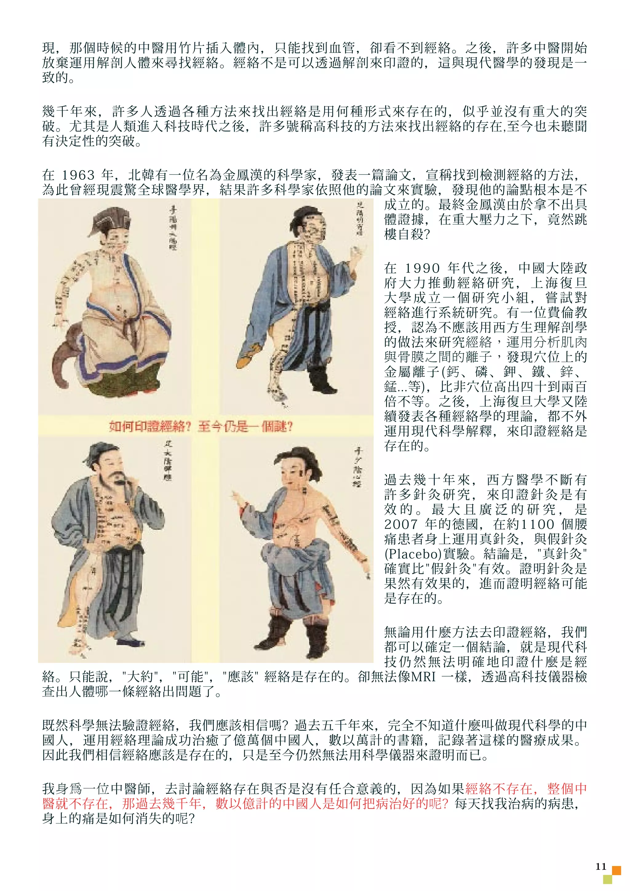 現，那個時候的中醫用竹片插入體內，只能找到血管，卻看不到經絡。之後，許多中醫開始
放棄運用解剖人體來尋找經絡。經絡不是可以透過解剖來印證的，這與現代醫學的發現是一
致的。

幾千年來，許多人透過各種方法來找出經絡是用何種形式來存在的，似乎並沒有重大的突
破。尤其是人類進入科技時代之後，許多號稱高科技的方法來找出經絡的存在,至今也未聽聞
有決定性的突破。

在 1963 年，北韓有一位名為金鳳漢的科學家，發表一篇論文，宣稱找到檢測經絡的方法，
為此曾經現震驚全球醫學界，結果許多科學家依照他的論文來實驗，發現他的論點根本是不
                            成立的。最終金鳳漢由於拿不出具
                            體證據，在重大壓力之下，竟然跳
                            樓自殺?

                             在 1990 年代之後，中國大陸政
                             府大力推動經絡研究，上海復旦
                             大學成立一個研究小組，嘗試對
                             經絡進行系統研究。有一位費倫教
                             授，認為不應該用西方生理解剖學
                             的做法來研究 經絡，運用分析肌肉
                             與骨膜之間的離子， 發現穴位上的
                             金屬離子(鈣、磷、鉀、鐵、鋅、
                             錳 ...等)，比非穴位高出四十到兩百
                             倍不等。之後，上海復旦大學又陸
                             續發表各種經絡學的理論，都不外
                             運用現代科學解釋，來印證經絡是
                             存在的。

                             過去幾十年來，西方醫學不斷有
                             許多針灸研究，來印證針灸是有
                             效的。最大且廣泛的研究，是
                             2007 年的德國，在約1100 個腰
                             痛患者身上運用真針灸，與假針灸
                             (Placebo)實驗。結論是，真針灸
                             確實比假針灸有效。證明針灸是
                             果然有效果的，進而證明經絡可能
                             是存在的。

                              無論用什麼方法去印證經絡，我們
                              都可以確定一個結論，就是現代科
                              技仍然無法明確地印證什麼是經
絡。只能說，大約，可能，應該 經絡是存在的。卻無法像MRI 一樣，透過高科技儀器檢
查 出人體 哪 一條經絡出問題了。

既然科學無法驗證經絡，我們應該相信嗎? 過去五千年來，完全不知道什麼叫做現代科學的中
國人，運用經絡理論成功治癒了億萬個中國人，數以萬計的書籍，記錄著這樣的醫療成果。
因此我們相信經絡應該是存在的，只是至今仍然無法用科學儀器來證明而已。

我 身為一位 中醫師，去討論經絡存在與否是沒有任合意義的，因為如果經絡不存在，整個中
醫就不存在，那過去幾千年，數以億計的中國人是如何把病治好的 呢 ? 每天找我治病的病患，
身上的痛是如何消失的 呢 ?


                                                     11
 