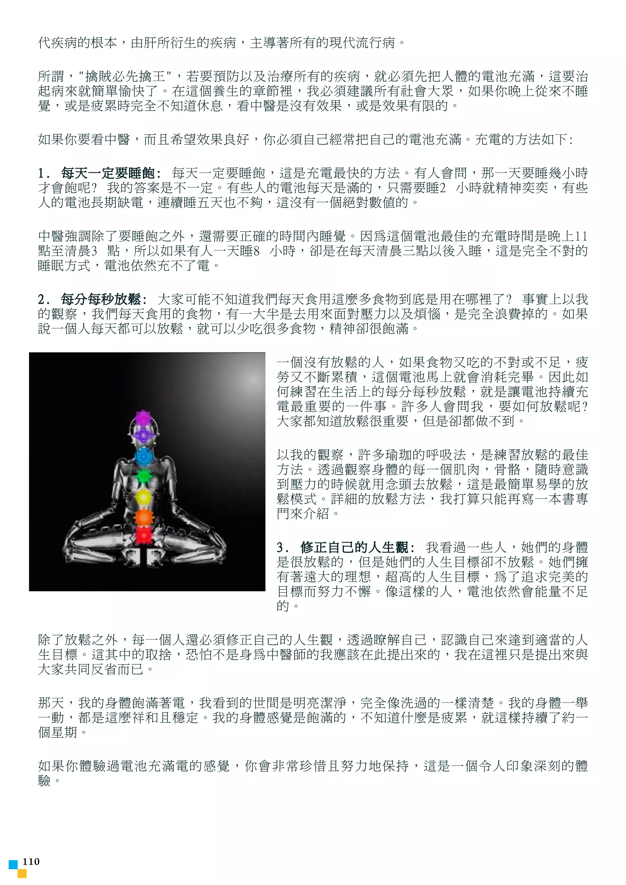 代疾病的根本，由肝所衍生的疾病，主導著所有的現代流行病。

  所謂，擒賊必先擒王，若要預防以及治療所有的疾病，就必須先把人體的電池充滿，這要治
  起病來就簡單愉快了。在這個養生的章節裡，我必須建議所有社會大眾，如果你晚上從來不睡
  覺，或是疲累時完全不知道休息，看中醫是沒有效果，或是效果有限的。

  如果你要看中醫，而且希望效果良好，你必須自己經常把自己的電池充滿。充電的方法如下:

  1. 每天一定要睡飽: 每天一定要睡飽，這是充電最快的方法。有人會問，那一天要睡幾小時
  才會飽呢? 我的答案是不一定。有些人的電池每天是滿的，只需要睡2 小時就精神奕奕，有些
  人的電池長期缺電，連續睡五天也不夠，這沒有一個絕對數值的。

  中醫強調除了要睡飽之外，還需要正確的時間內睡覺。因為這個電池最佳的充電時間是晚上11
  點至清晨3 點，所以如果有人一天睡8 小時，卻是在每天清晨三點以後入睡，這是完全不對的
  睡眠方式，電池依然充不了電。

  2. 每分每秒放鬆: 大家可能不知道我們每天食用這麼多食物到底是用在哪裡了? 事實上以我
  的觀察，我們每天食用的食物，有一大半是去用來面對壓力以及煩惱，是完全浪費掉的。如果
  說一個人每天都可以放鬆，就可以少吃很多食物，精神卻很飽滿。

                     一個沒有放鬆的人，如果食物又吃的不對或不足，疲
                     勞又不斷累積，這個電池馬上就會消耗完畢。因此如
                     何練習在生活上的每分每秒放鬆，就是讓電池持續充
                     電最重要的一件事。許多人會問我，要如何放鬆呢?
                     大家都知道放鬆很重要，但是卻都做不到。

                     以我的觀察，許多瑜珈的呼吸法，是練習放鬆的最佳
                     方法。透過觀察身體的每一個肌肉，骨骼，隨時意識
                     到壓力的時候就用念頭去放鬆，這是最簡單易學的放
                     鬆模式。詳細的放鬆方法，我打算只能再寫一本書專
                     門來介紹。

                     3. 修正自己的人生觀: 我看過一些人，她們的身體
                     是很放鬆的，但是她們的人生目標卻不放鬆。她們擁
                     有著遠大的理想，超高的人生目標，為了追求完美的
                     目標而努力不懈。像這樣的人，電池依然會能量不足
                     的。

  除了放鬆之外，每一個人還必須修正自己的人生觀，透過瞭解自己，認識自己來達到適當的人
  生目標。這其中的取捨，恐怕不是身為中醫師的我應該在此提出來的，我在這裡只是提出來與
  大家共同反省而已。

  那天，我的身體飽滿著電，我看到的世間是明亮潔淨，完全像洗過的一樣清楚。我的身體一舉
  一動，都是這麼祥和且穩定。我的身體感覺是飽滿的，不知道什麼是疲累，就這樣持續了約一
  個星期。

  如果你體驗過電池充滿電的感覺，你會非常珍惜且努力地保持，這是一個令人印象深刻的體
  驗。




110
 