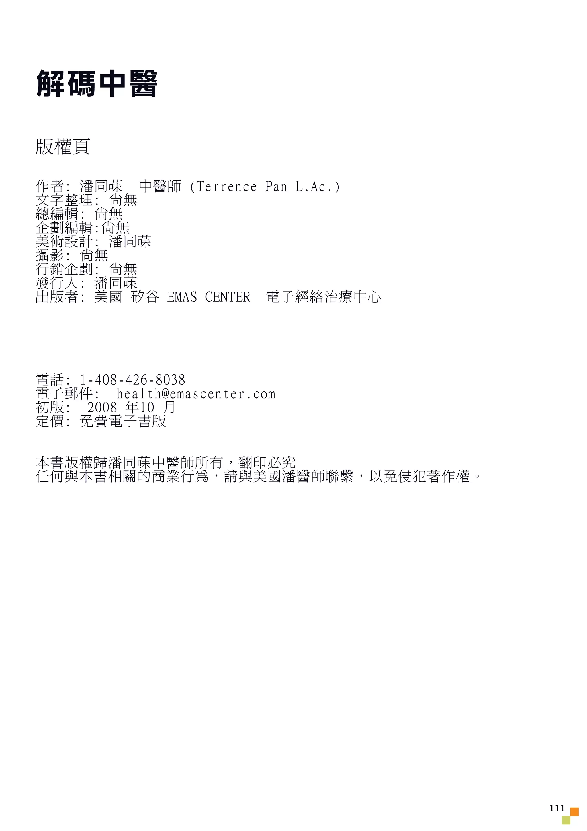 解碼中醫

版權頁

作者: 潘同菋 中醫師 (Terrence Pan L.Ac.)
文字整理: 尚無
總編輯: 尚無
企劃編輯:尚無
美術設計: 潘同菋
攝影: 尚無
行銷企劃: 尚無
發行人: 潘同菋
出版者: 美國 矽谷 EMAS CENTER 電子經絡治療中心




電話: 1-408-426-8038
電子郵件: health@emascenter.com
初版: 2008 年10 月
定價: 免費電子書版


本書版權歸潘同菋中醫師所有，翻印必究
任何與本書相關的商業行為，請與美國潘醫師聯繫，以免侵犯著作權。




                                   111
 
