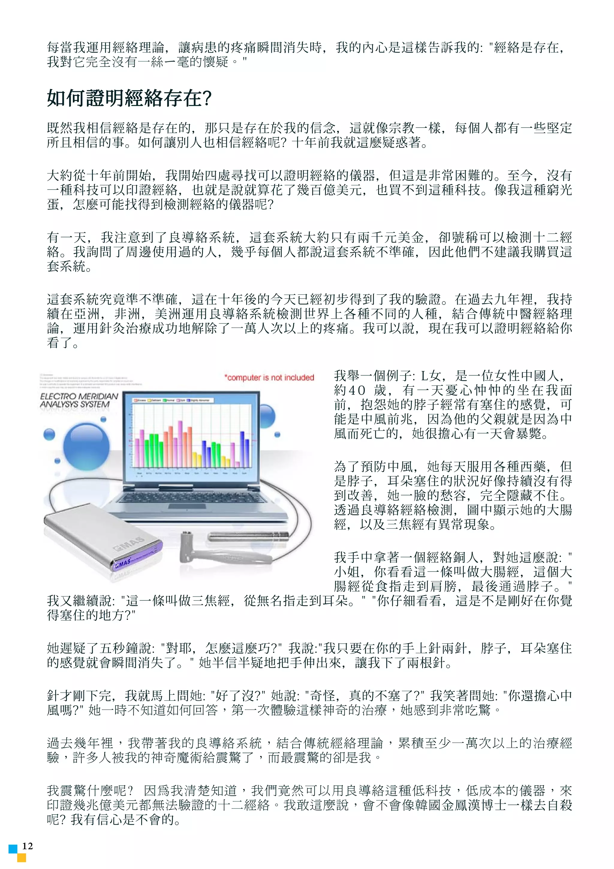 每當我運用經絡理論，讓病患的疼痛瞬間消失時，我的內心是這樣告訴我的: 經絡是存在，
     我對 它完全沒有一絲ㄧ毫的懷疑。


     如何證明經絡存在?
     既然我相信經絡是存在的，那只是存在於我的信念，這就像宗教一樣，每個人都有一些堅定
     所且相信的事。如何讓別人也相信經絡 呢 ? 十年前我就這麼疑惑著。

     大約從十年前開始，我開始四處尋找可以證明經絡的儀器，但這是非常困難的。至今，沒有
     一種科技可以印證經絡，也就是說就算花了幾百億美元，也買不到這種科技。像我這種窮光
     蛋，怎麼可能找得到檢測經絡的儀器 呢 ?

     有一天，我注意到了良導絡系統，這套系統大約只有兩千元美金，卻號稱可以檢測十二經
     絡。我詢問了周邊使用過的人，幾乎每個人都說這套系統不準確，因此他們不建議我購買這
     套系統。

     這套系統究竟準不準確，這在十年後的今天已經初步得到了我的驗證。在過去九年裡，我持
     續在亞洲，非洲，美洲運用良導絡系統檢測世界上各種不同的人種，結合傳統中醫經絡理
     論，運用針灸治療成功地解除了 一 萬人次以上的疼痛。我可以說，現在我可以證明經絡給你
     看了。

                                   我舉一個例子: L女，是一位女性中國人，
                                   約40 歲，有一天憂心忡忡的坐在我面
                                   前，抱怨 她 的脖子經常有塞住的感覺，可
                                   能是中風前兆，因為他的父親就是因為中
                                   風而死亡的， 她 很擔心有一天會暴斃。

                                   為了預防中風， 她 每天服用各種西藥，但
                                   是脖子，耳朵塞住的狀況好像持續沒有得
                                   到改善， 她 一臉的愁容，完全隱藏不住。
                                   透過良導絡經絡檢測，圖中顯示 她 的大腸
                                   經，以及三焦經有異常現象。

                             我手中拿著一個經絡銅人，對 她 這麼說: 
                             小姐，你看看這一條叫做大腸經，這個大
                             腸經從食指走到肩膀，最後通過脖子。
     我又繼續說: 這一條叫做三焦經，從無名指走到耳朵。 你仔細看看，這是不是剛好在你覺
     得塞住的地方?

     她 遲疑了五秒鐘說: 對耶，怎麼這麼巧? 我說:我只要在你的手上針兩針，脖子，耳朵塞住
     的感覺就會瞬間消失了。 她 半信半疑地把手伸出來，讓我下了兩根針。

     針才剛下完，我就馬上問 她 : 好了沒? 她 說: 奇怪，真的不塞了? 我笑著問 她 : 你還擔心中
     風嗎? 她一時不知道如何回答，第一次體驗這樣神奇的治療，她感到非常吃驚。

     過去幾年裡，我帶著我的良導絡系統，結合傳統經絡理論，累積至少一萬次以上的治療經
     驗，許多人被我的神奇魔術給震驚了，而最震驚的卻是我。

     我震驚什麼呢? 因為我清楚知道，我們竟然可以用良導絡這種低科技，低成本的儀器，來
     印證幾兆億美元都無法驗證的十二經絡。我敢這麼說，會不會像韓國 金鳳漢博士一樣去自殺
     呢 ? 我有信心是不會的。

12
 