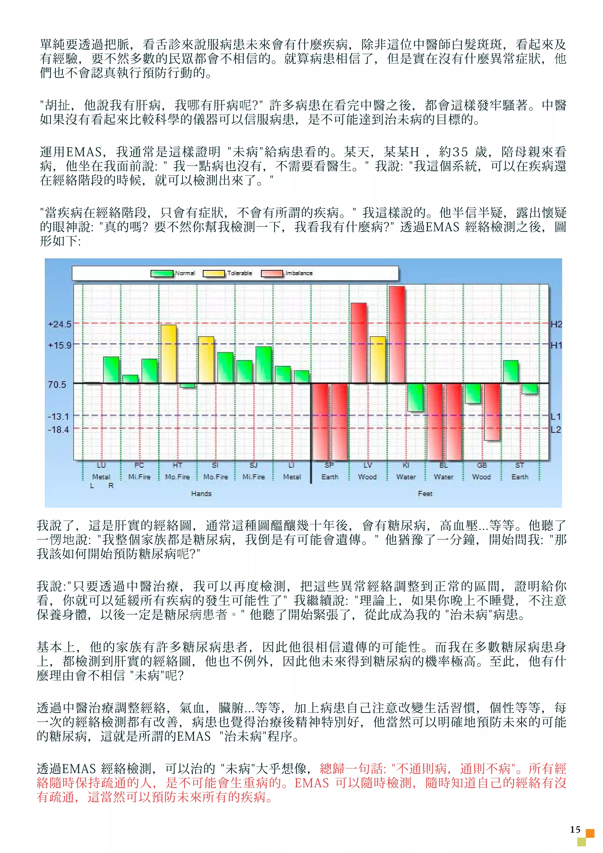 單純要透過把脈，看舌診來說服病患未來會有什麼疾病，除非這位中醫師白髮斑斑，看起來及
有經驗，要不然多數的民眾都會不相信的。就算病患相信了，但是實在沒有什麼異常症狀， 他
們也不會認真執行預防行動的。

胡 扯 ，他說我有肝病，我 哪 有肝病 呢 ? 許多病患在看完中醫之後，都會這樣發牢騷著。中醫
如果沒有看起來比較科學的儀器可以信服病患，是不可能達到治未病的目標的。

運用EMAS，我通常是這樣證明 未病給病患看的。某天，某某H ，約35 歲，陪母親來看
病，他坐在我面前說:  我一點病也沒有，不需要看醫生。 我說: 我這個系統，可以在疾病還
在經絡階段的時候，就可以檢測出來了。

當疾病在經絡階段，只會有症狀，不會有所謂的疾病。 我這樣說的。他半信半疑，露出懷疑
的眼神說: 真的嗎? 要不然你幫我檢測一下，我看我有什麼病? 透過EMAS 經絡檢測之後，圖
形如下:




我說了，這是肝實的經絡圖，通常這種圖醞釀幾十年後，會有糖尿病，高血壓...等等。他聽了
一 愣地 說: 我整個家族都是糖尿病，我倒是有可能會遺傳。 他猶豫了一分鐘，開始問我: 那
我該如何開始預防糖尿病 呢 ?

我說:只要透過中醫治療，我可以再度檢測，把這些異常經絡調整到正常的區間，證明給你
看，你就可以延緩所有疾病的發生可能性了 我繼續說: 理論上，如果你晚上不睡覺，不注意
保養身體，以後一定是糖尿 病患者。  他聽了開始緊張了，從此成為我的 治未病病患。

基本上，他的家族有許多糖尿病患者，因此他很相信遺傳的可能性。而我在多數糖尿病患身
上，都檢測到肝實的經絡圖，他也不例外，因此他未來得到糖尿病的機率極高。至此，他有什
麼理由會不相信 未病 呢 ?

透過中醫治療調整經絡，氣血，臟腑...等等，加上病患自己注意改變生活習慣，個性等等，每
一次的經絡檢測都有改善，病患也覺得治療後精神特別好，他當然可以明確地預防未來的可能
的糖尿病，這就是所謂的EMAS 治未病程序。

透過EMAS 經絡檢測，可以治的 未病大乎想像，總歸一句話: 不通則病，通則不病。所有經
絡隨時保持疏通的人，是不可能會生重病的。EMAS 可以隨時檢測，隨時知道自己的經絡有沒
有疏通，這當然可以預防未來所有的疾病。

                                                    15
 