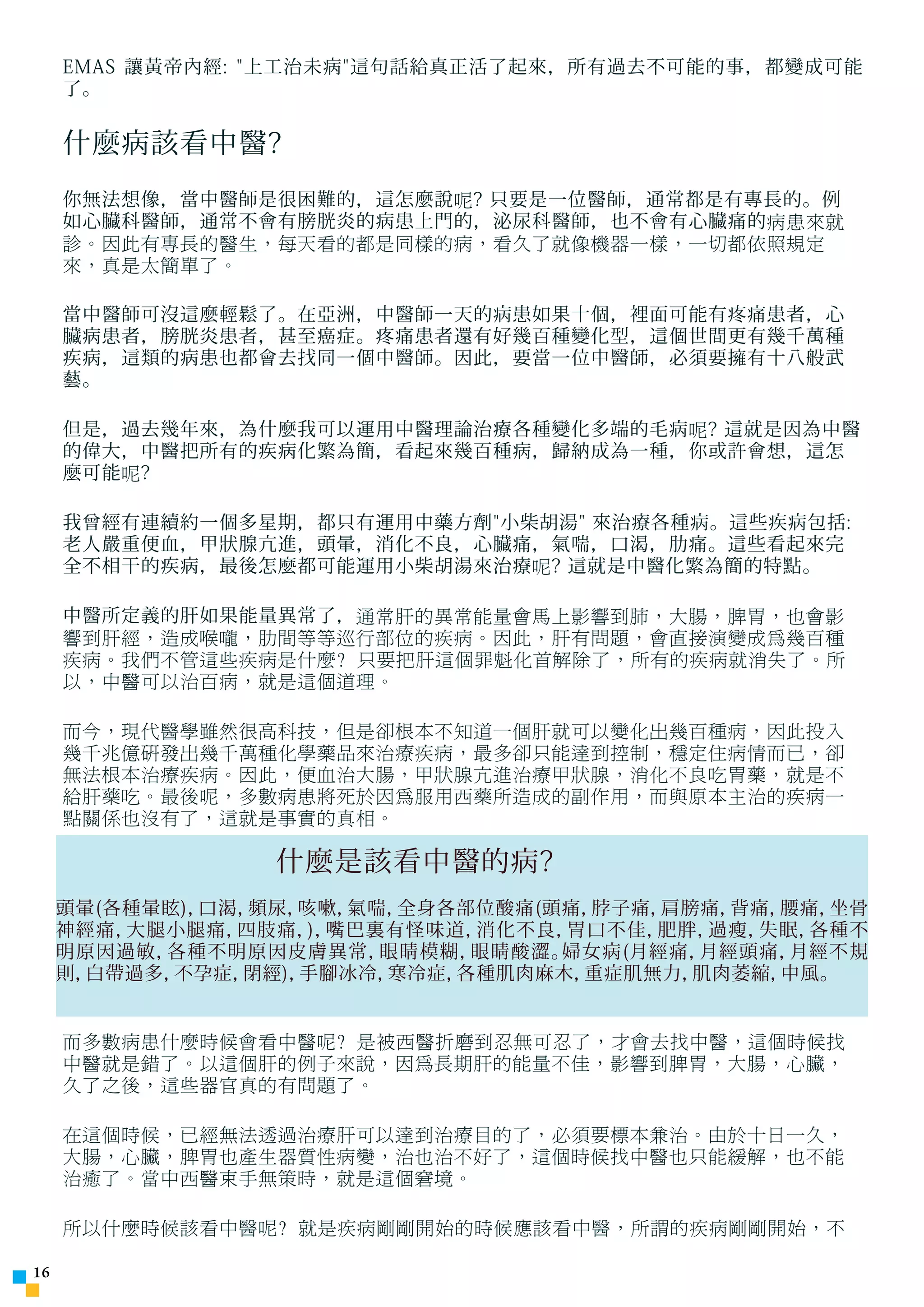 EMAS 讓黃帝內經: 上工治未病這句話給真正活了起來，所有過去不可能的事，都變成可能
     了。


     什麼病該看中醫?
     你無法想像，當中醫師是很困難的，這怎麼說呢? 只要是一位醫師，通常都是有專長的。例
     如心臟科醫師，通常不會有膀胱炎的病患上門的，泌尿科醫師，也不會有心臟痛的病患來就
     診。因此有專長的醫生，每天看的都是同樣的病，看久了就像機器一樣，一切都依照規定
     來，真是太簡單了。

     當中醫師可沒這麼輕鬆了。在亞洲，中醫師一天的病患如果十個，裡面可能有疼痛患者，心
     臟病患者，膀胱炎患者，甚至癌症。疼痛患者還有好幾百種變化型，這個世間更有幾千萬種
     疾病，這類的病患也都會去找同一個中醫師。因此，要當一位中醫師，必須要擁有十八般武
     藝。

     但是，過去幾年來，為什麼我可以運用中醫理論治療各種變化多端的毛病呢? 這就是因為中醫
     的偉大，中醫把所有的疾病化繁為簡，看起來幾百種病，歸納成為一種，你或許會想，這怎
     麼可能呢?

     我曾經有連續約一個多星期，都只有運用中藥方劑小柴胡湯 來治療各種病。這些疾病包括:
     老人嚴重便血，甲狀腺亢進，頭暈，消化不良，心臟痛，氣喘，口渴，肋痛。這些看起來完
     全不相干的疾病，最後怎麼都可能運用小柴胡湯來治療呢? 這就是中醫化繁為簡的特點。

     中醫所定義的肝如果能量異常了，通常肝的異常能量會馬上影響到肺，大腸，脾胃，也會影
     響到肝經，造成喉嚨，肋間等等巡行部位的疾病。因此，肝有問題，會直接演變成為幾百種
     疾病。我們不管這些疾病是什麼? 只要把肝這個罪魁化首解除了，所有的疾病就消失了。所
     以，中醫可以治百病，就是這個道理。

     而今，現代醫學雖然很高科技，但是卻根本不知道一個肝就可以變化出幾百種病，因此投入
     幾千兆億研發出幾千萬種化學藥品來治療疾病，最多卻只能達到控制，穩定住病情而已，卻
     無法根本治療疾病。因此，便血治大腸，甲狀腺亢進治療甲狀腺，消化不良吃胃藥，就是不
     給肝藥吃。最後呢，多數病患將死於因為服用西藥所造成的副作用，而與原本主治的疾病一
     點關係也沒有了，這就是事實的真相。

                  什麼是該看中醫的病?
     頭暈(各種暈眩)，口渴，頻尿，咳嗽， 氣喘，全身各部位酸痛(頭痛，脖子痛，肩膀痛，背痛，腰痛，坐骨
     神經痛，大腿小腿痛， 四肢痛， 嘴巴裏有怪味道，
                     )，        消化不良，胃口不佳，肥胖， 過瘦，失眠，各種不
     明原因過敏，各種不明原因皮膚異常，    眼睛模糊，眼睛酸澀。婦女病(月經痛，月經頭痛， 月經不規
     則，白帶過多，不孕症，閉經)，手腳冰冷， 寒冷症，各種肌肉麻木，重症肌無力， 肌肉萎縮，中風。


     而多數病患什麼時候會看中醫呢? 是被西醫折磨到忍無可忍了，才會去找中醫，這個時候找
     中醫就是錯了。以這個肝的例子來說，因為長期肝的能量不佳，影響到脾胃，大腸，心臟，
     久了之後，這些器官真的有問題了。

     在這個時候，已經無法透過治療肝可以達到治療目的了，必須要標本兼治。由於十日一久，
     大腸，心臟，脾胃也產生器質性病變，治也治不好了，這個時候找中醫也只能緩解，也不能
     治癒了。當中西醫束手無策時，就是這個窘境。

     所以什麼時候該看中醫呢? 就是疾病剛剛開始的時候應該看中醫，所謂的疾病剛剛開始，不

1
 