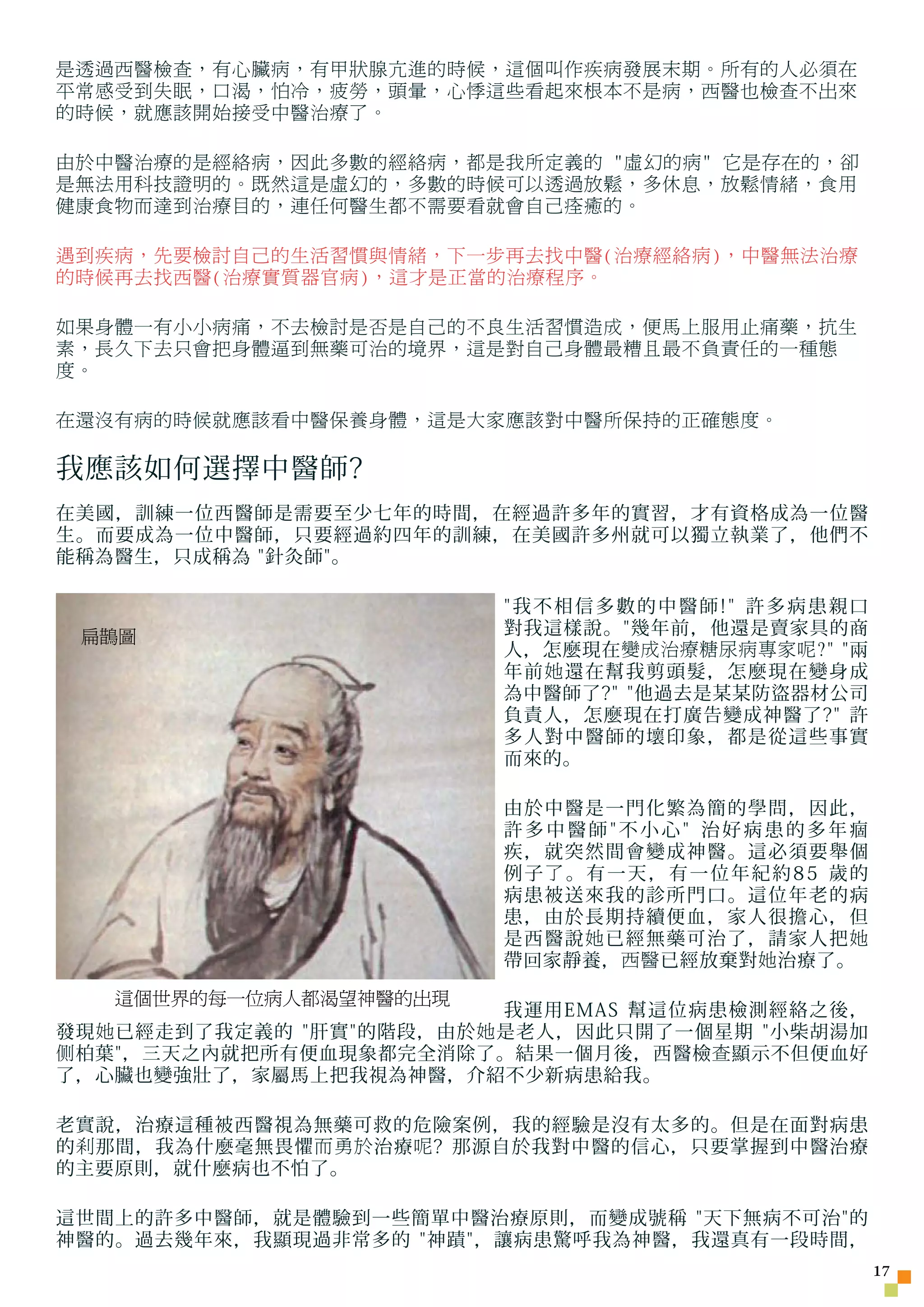 是透過西醫檢查，有心臟病，有甲狀腺亢進的時候，這個叫作疾病發展末期。所有的人必須在
平常感受到失眠，口渴，怕冷，疲勞，頭暈，心悸這些看起來根本不是病，西醫也檢查不出來
的時候，就應該開始接受中醫治療了。

由於中醫治療的是經絡病，因此多數的經絡病，都是我所定義的 虛幻的病 它是存在的，卻
是無法用科技證明的。既然這是虛幻的，多數的時候可以透過放鬆，多休息，放鬆情緒，食用
健康食物而達到治療目的，連任何醫生都不需要看就會自己痊癒的。

遇到疾病，先要檢討自己的生活習慣與情緒，下一步再去找中醫(治療經絡病)，中醫無法治療
的時候再去找西醫(治療實質器官病)，這才是正當的治療程序。

如果身體一有小小病痛，不去檢討是否是自己的不良生活習慣造成，便馬上服用止痛藥，抗生
素，長久下去只會把身體逼到無藥可治的境界，這是對自己身體最糟且最不負責任的一種態
度。

在還沒有病的時候就應該看中醫保養身體，這是大家應該對中醫所保持的正確態度。

我應該如何選擇中醫師?
在美國，訓練一位西醫師是需要至少七年的時間，在經過許多年的實習，才有資格成為一位醫
生。而要成為一位中醫師，只要經過約四年的訓練，在美國許多州就可以獨立執業了，他們不
能稱為醫生，只成稱為 針灸師。

                          我不相信多數的中醫師! 許多病患親口
 扁鵲圖                      對我這樣說。幾年前，他還是賣家具的商
                          人，怎麼現在 變成治療糖尿病專家呢?  兩
                          年前 她 還在幫我剪頭髮，怎麼現在變身成
                          為中醫師了? 他過去是某某防盜器材公司
                          負責人，怎麼現在打廣告變成神醫了? 許
                          多人對中醫師的壞印象，都是從這些事實
                          而來的。

                          由於中醫是一門化繁為簡的學問，因此，
                          許多中醫師不小心 治好病患的多年痼
                          疾，就突然間會變成神醫。這必須要舉個
                          例子了。有一天，有一位年紀約85 歲的
                          病患被送來我的診所門口。這位年老的病
                          患，由於長期持續便血，家人很擔心，但
                          是西醫說 她 已經無藥可治了，請家人把 她
                          帶回家靜養， 西醫 已經放棄對 她 治療了。
   這個世界的每一位病人都渴望神醫的出現
                            我運用EMAS 幫這位病患檢測經絡之後，
發現 她 已經走到了我定義的 肝實的階段，由於 她 是老人，因此只開了一個星期 小柴胡湯加
侧 柏葉，三天之內就把所有便血現象都完全消除了。結果一個月後，西醫檢 查 顯示不但便血好
了，心臟也變強壯了，家屬馬上把我視為神醫，介紹不少新病患給我。

老實說，治療這種被西醫視為無藥可救的危險案例，我的經驗是沒有太多的。但是在面對病患
的 剎 那間，我為什麼毫無畏懼 而勇於 治療 呢 ? 那源自於我對中醫的信心，只要掌握到中醫治療
的主要原則，就什麼病也不怕了。

這世間上的許多中醫師，就是體驗到一些簡單中醫治療原則，而變成號稱 天下無病不可治的
神醫的。過去幾年來，我顯現過非常多的 神蹟，讓病患驚呼我為神醫，我還真有一段時間，
                                                    17
 