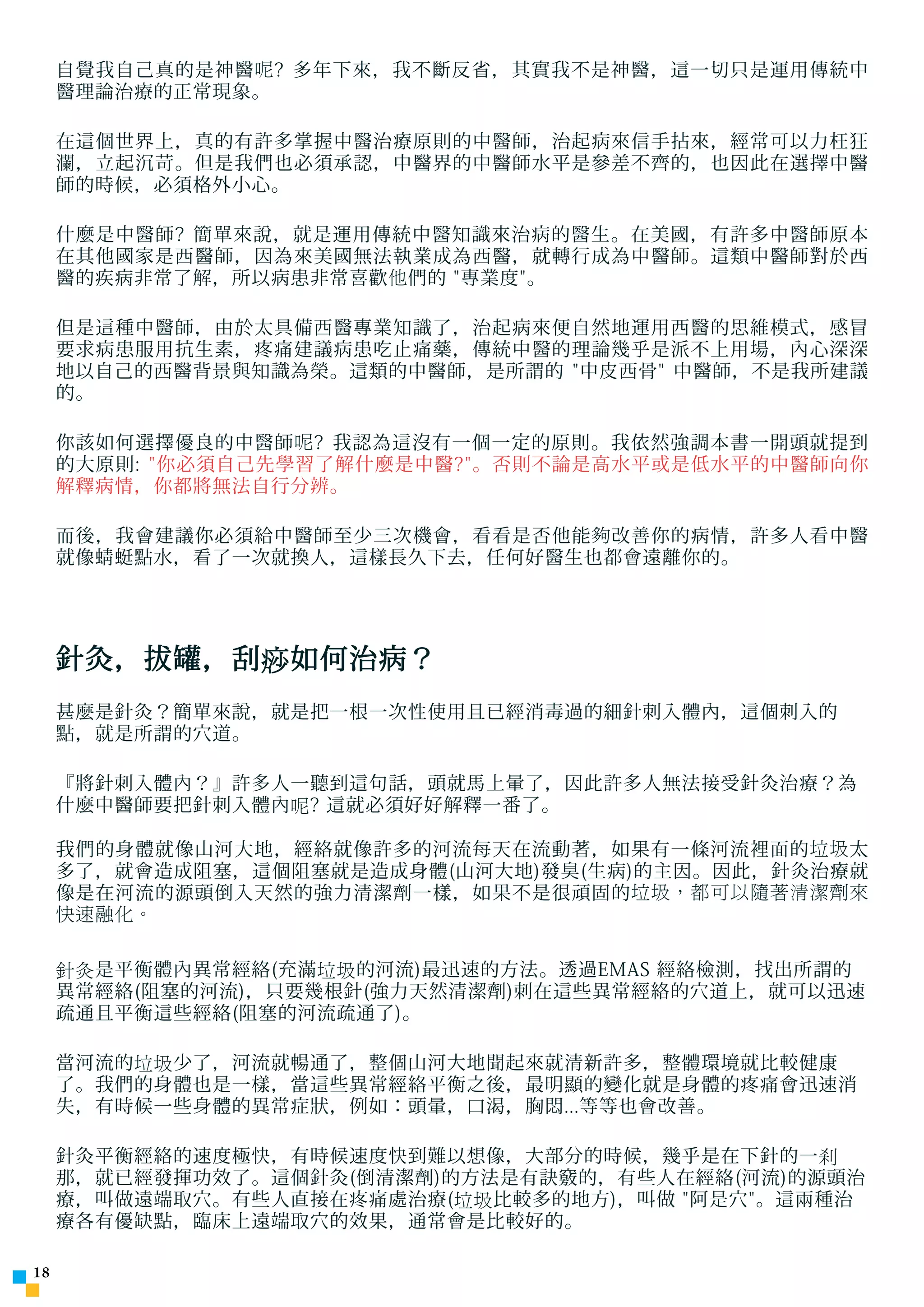 ÓÉ Foxit Readei ±à¼-
                            °æÈ¨ËùÓÐ(C) Foxit Èí¼þ¹«Ë¾,2005-2006
     自覺我自己真的是神醫 呢 ? 多年下來，我不斷反省，其實我不是神醫，這一切只是運用傳統中
                            ½öÊÊºÏÆÀ¹ÀÊ¹ÓÃ¡£
     醫理論治療的正常現象。

     在這個世界上，真的有許多掌握中醫治療原則的中醫師，治起病來信手拈來，經常可以力枉狂
     瀾，立起沉苛。但是我們也必須承認，中醫界的中醫師水平是參差不齊的，也因此在選擇中醫
     師的時候，必須格外小心。

     什麼是中醫師? 簡單來說，就是運用傳統中醫知識來治病的醫生。在美國，有許多中醫師原本
     在其他國家是西醫師，因為來美國無法執業成為西醫，就轉行成為中醫師。這類中醫師對於西
     醫的疾病非常了解，所以病患非常喜歡 他 們的 專業度。

     但是這種中醫師，由於太具備西醫專業知識了，治起病來便自然地運用西醫的思維模式，感冒
     要求病患服用抗生素，疼痛建議病患吃止痛藥，傳統中醫的理論幾乎是派不上用場，內心深深
     地以自己的西醫背景與知識為榮。這類的中醫師，是所謂的 中皮西骨 中醫師，不是我所建議
     的。

     你該如何選擇優良的中醫師 呢 ? 我認為這沒有一個一定的原則。我依然強調本書一開頭就提到
     的大原則: 你必須自己先學習了解什麼是中醫?。否則不論是高水平或是低水平的中醫師向你
     解釋病情，你都將無法自行分辨。

     而後，我會建議你必須給中醫師至少三次機會，看看是否他能 夠 改善你的病情，許多人看中醫
     就像蜻蜓點水，看了一次就換人，這樣長久下去，任何好醫生也都會遠離你的。




     針灸，拔罐，刮痧如何治病？
     甚麼是針灸？簡單來說，就是把一根一次性使用且已經消毒過的細針刺入體內，這個刺入的
     點，就是所謂的穴道。

     『將針刺入體內？』許多人一聽到這句話，頭就馬上暈了，因此許多人無法接受針灸治療？為
     什麼中醫師要把針刺入體內呢? 這就必須好好解釋一番了。

     我們的身體就像山河大地，經絡就像許多的河流每天在流動著，如果有一條河流裡面的 垃圾 太
     多了，就會造成阻塞，這個阻塞就是造成身體(山河大地)發臭(生病)的主因。因此，針灸治療就
     像是在河流的源頭倒入天然的強力清潔劑一樣，如果不是很頑固的 垃圾，都可以隨著清潔劑來
     快速融化。


     針灸是平衡體內異常經絡(充滿垃圾的河流)最迅速的方法。透過EMAS 經絡檢測，找出所謂的
     異常經絡(阻塞的河流)，只要幾根針(強力天然清潔劑)刺在這些異常經絡的穴道上，就可以迅速
     疏通且平衡這些經絡(阻塞的河流疏通了)。

     當河流的垃圾少了，河流就暢通了，整個山河大地聞起來就清新許多，整體環境就比較健康
     了。我們的身體也是一樣，當這些異常經絡平衡之後，最明顯的變化就是身體的疼痛會迅速消
     失，有時候一些身體的異常症狀，例如：頭暈，口渴，胸悶...等等也會改善。

     針灸平衡經絡的速度極快，有時候速度快到難以想像，大部分的時候，幾乎是在下針的一剎
     那，就已經發揮功效了。這個針灸(倒清潔劑)的方法是有訣竅的，有些人在經絡(河流)的源頭治
     療，叫做遠端取穴。有些人直接在疼痛處治療(垃圾比較多的地方)，叫做 阿是穴。這兩種治
     療各有優缺點，臨床上遠端取穴的效果，通常會是比較好的。

1
 