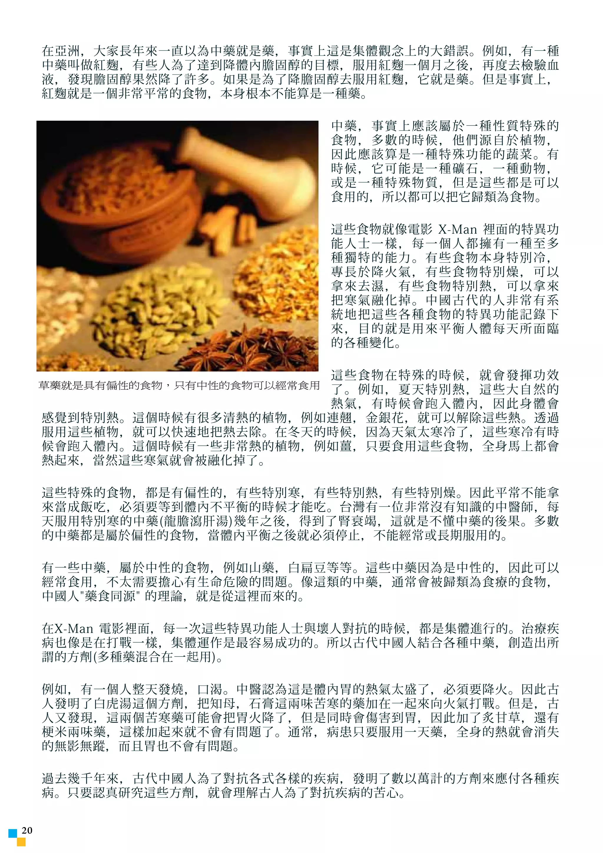 在亞洲，大家長年來一直以為中藥就是藥，事實上這是集體觀念上的大錯誤。例如，有一種
     中藥叫做紅麴，有些人為了達到降體內膽固醇的目標，服用紅麴一個月之後，再度去檢驗血
     液，發現膽固醇果然降了許多。如果是為了降膽固醇去服用紅麴，它就是藥。但是事實上，
     紅麴就是一個非常平常的食物，本身根本不能算是一種藥。

                                 中藥，事實上應該屬於一種性質特殊的
                                 食物，多數的時候，他們源自於植物，
                                 因此應該算是一種特殊功能的蔬菜。有
                                 時候，它可能是一種礦石，一種動物，
                                 或是一種特殊物質，但是這些都是可以
                                 食用的，所以都可以把它歸類為食物。

                                 這些食物就像電影 X-Man 裡面的特異功
                                 能人士一樣，每一個人都擁有一種至多
                                 種獨特的能力。有些食物本身特別冷，
                                 專長於降火氣，有些食物特別燥，可以
                                 拿來去濕，有些食物特別熱，可以拿來
                                 把寒氣融化掉。中國古代的人非常有系
                                 統地把這些各種食物的特異功能記錄下
                                 來，目的就是用來平衡人體每天所面臨
                                 的各種變化。

                             這些食物在特殊的時候，就會發揮功效
     草藥就是具有偏性的食物，只有中性的食物可以經常食用
                             了。例如，夏天特別熱，這些大自然的
                             熱氣，有時候會跑入體內，因此身體會
     感覺到特別熱。這個時候有很多清熱的植物，例如連翹，金銀花，就可以解除這些熱。透過
     服用這些植物，就可以快速地把熱去除。在冬天的時候，因為天氣太寒冷了，這些寒冷有時
     候會 跑 入體內。這個時候有一些非常熱的植物，例如薑，只要食用這些食物，全身馬上都會
     熱起來，當然這些寒氣就會被融化掉了。

     這些特殊的食物，都是有偏性的，有些特別寒，有些特別熱，有些特別燥。因此平常不能拿
     來當成飯吃，必須要等到體內不平衡的時候才能吃。台灣有一位非常沒有知識的中醫師，每
     天服用特別寒的中藥(龍膽瀉肝湯)幾年之後，得到了腎衰竭，這就是不懂中藥的後果。多數
     的中藥都是屬於偏性的食物，當體內平衡之後就必須停止，不能經常或長期服用的。

     有一些中藥，屬於中性的食物，例如山藥，白扁豆等等。這些中藥因為是中性的，因此可以
     經常食用，不太需要擔心有生命危險的問題。像這類的中藥，通常會被歸類為食療的食物，
     中國人藥食同源 的理論，就是從這裡而來的。

     在X-Man 電影裡面，每一次這些特異功能人士與壞人對抗的時候，都是集體進行的。治療疾
     病也像是在打戰一樣，集體運作是最容易成功的。所以古代中國人結合各種中藥，創造出所
     謂的方劑(多種藥混合在一 起 用)。

     例如，有一個人整天發燒，口渴。中醫認為這是體內胃的熱氣太盛了，必須要降火。因此古
     人發明了白虎湯這個方劑，把知母，石膏這兩味苦寒的藥加在一起來向火氣打戰。但是，古
     人又發現，這兩個苦寒藥可能會把胃火降了，但是同時會傷害到胃，因此加了炙甘草，還有
     梗米兩味藥，這樣加起來就不會有問題了。通常，病患只要服用一天藥，全身的熱就會消失
     的無影無蹤，而且胃也不會有問題。

     過去幾千年來，古代中國人為了對抗各式各樣的疾病，發明了數以萬計的方劑來應付各種疾
     病。只要認真研究這些方劑，就會理解古人為了對抗疾病的苦心。


20
 