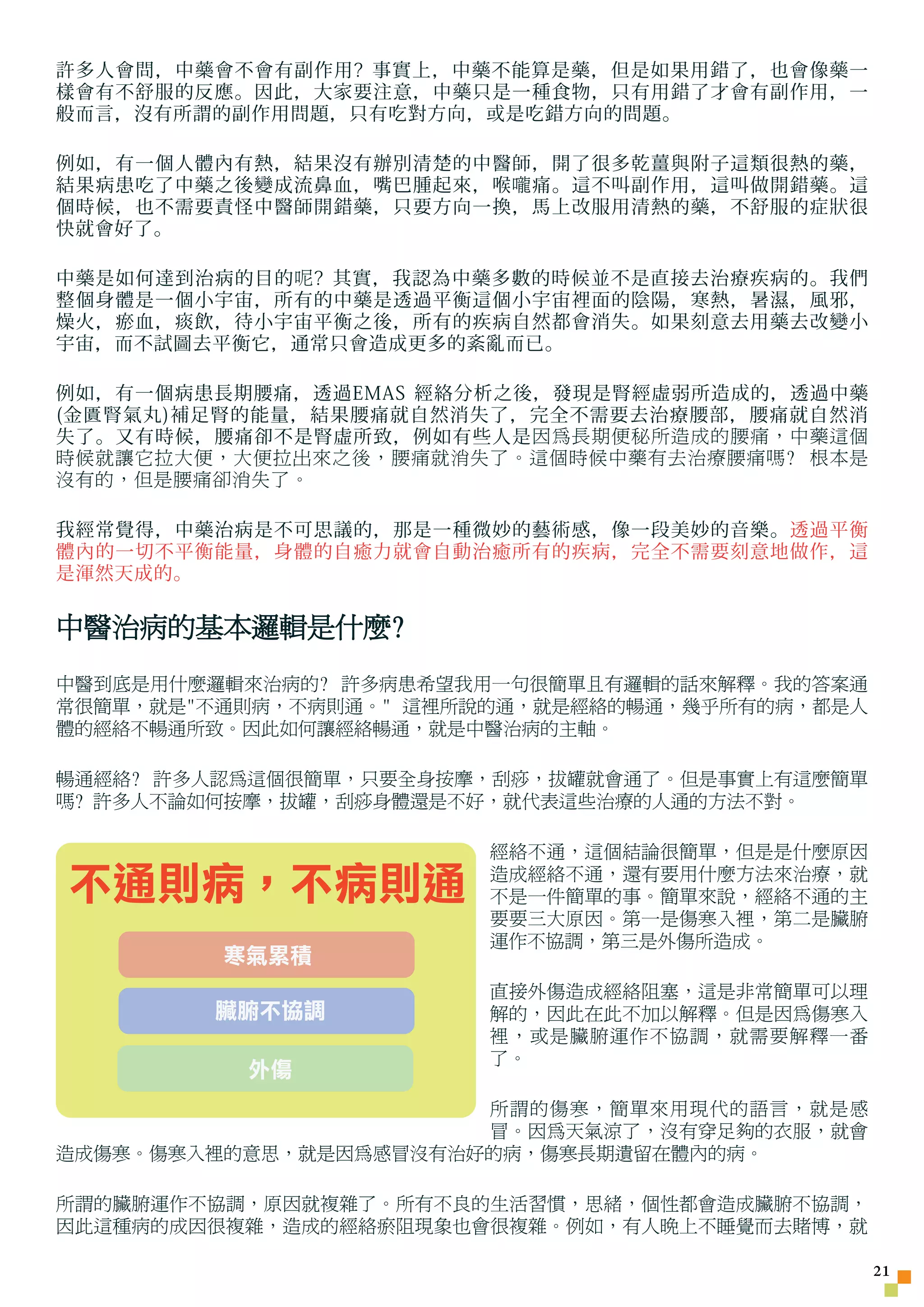 許多人會問，中藥會不會有副作用? 事實上，中藥不能算是藥，但是如果用錯了，也會像藥一
樣會有不舒服的反應。因此，大家要注意，中藥只是一種食物，只有用錯了才會有副作用，一
般而言，沒有所謂的副作用問題，只有吃對方向，或是吃錯方向的問題。

例如，有一個人體內有熱，結果沒有辦別清楚的中醫師，開了很多乾薑與附子這類很熱的藥，
結果病患吃了中藥之後變成流鼻血，嘴巴腫起來，喉 嚨 痛。這不叫副作用，這叫做開錯藥。這
個時候，也不需要責怪中醫師開錯藥，只要方向一換，馬上改服用清熱的藥，不舒服的症狀很
快就會好了。

中藥是如何達到治病的目的 呢 ? 其實，我認為中藥多數的時候並不是直接去治療疾病的。我們
整個身體是一個小宇宙，所有的中藥是透過平衡這個小宇宙裡面的陰陽，寒熱，暑濕，風邪，
燥火，瘀血，痰飲，待小宇宙平衡之後，所有的疾病自然都會消失。如果刻意去用藥去改變小
宇宙，而不試圖去平衡它，通常只會造成更多的紊亂而已。

例如，有一個病患長期腰痛，透過EMAS 經絡分析之後，發現是腎經虛弱所造成的，透過中藥
(金匱腎氣丸)補足腎的能量，結果腰痛就自然消失了，完全不需要去治療腰部，腰痛就自然消
失了。又有時候，腰痛卻不是腎虛所致，例如有些人是 因為長期便秘所造成的腰痛，中藥這個
時候就讓它拉大便，大便拉出來之後，腰痛就消失了。這個時候中藥有去治療腰痛嗎? 根本是
沒有的，但是腰痛卻消失了。

我經常覺得，中藥治病是不可思議的，那是一種微妙的藝術感，像一段美妙的音樂。透過平衡
體內的一切不平衡能量，身體的自癒力就會自動治癒所有的疾病，完全不需要刻意地做作，這
是渾然天成的。

中醫治病的基本邏輯是什麼?
中醫到底是用什麼邏輯來治病的? 許多病患希望我用一句很簡單且有邏輯的話來解釋。我的答案通
常很簡單，就是不通則病，不病則通。 這裡所說的通，就是經絡的暢通，幾乎所有的病，都是人
體的經絡不暢通所致。因此如何讓經絡暢通，就是中醫治病的主軸。

暢通經絡? 許多人認為這個很簡單，只要全身按摩，刮痧，拔罐就會通了。但是事實上有這麼簡單
嗎? 許多人不論如何按摩，拔罐，刮痧身體還是不好，就代表這些治療的人通的方法不對。

                        經絡不通，這個結論很簡單，但是是什麼原因

不通則病，不病則通               造成經絡不通，還有要用什麼方法來治療，就
                        不是一件簡單的事。簡單來說，經絡不通的主
                        要要三大原因。第一是傷寒入裡，第二是臟腑
                        運作不協調，第三是外傷所造成。
         寒氣累積
                        直接外傷造成經絡阻塞，這是非常簡單可以理
        臟腑不協調           解的，因此在此不加以解釋。但是因為傷寒入
                        裡，或是臟腑運作不協調，就需要解釋一番
                        了。
          外傷
                       所謂的傷寒，簡單來用現代的語言，就是感
                       冒。因為天氣涼了，沒有穿足夠的衣服，就會
造成傷寒。傷寒入裡的意思，就是因為感冒沒有治好的病，傷寒長期遺留在體內的病。

所謂的臟腑運作不協調，原因就複雜了。所有不良的生活習慣，思緒，個性都會造成臟腑不協調，
因此這種病的成因很複雜，造成的經絡瘀阻現象也會很複雜。例如，有人晚上不睡覺而去賭博，就

                                                21
 