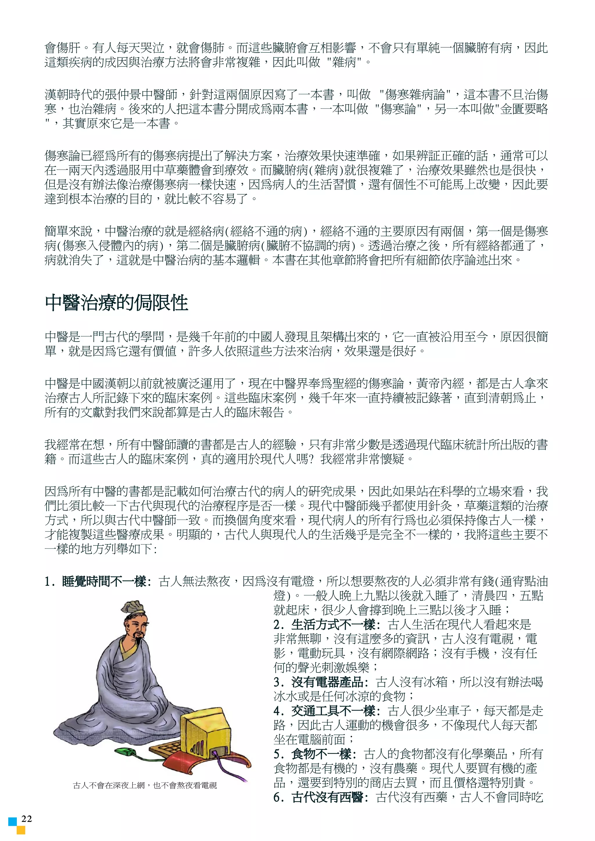ÓÉ Foxit Readei ±à¼-
                           °æÈ¨ËùÓÐ(C) Foxit Èí¼þ¹«Ë¾,2005-2006
                           ½öÊÊºÏÆÀ¹ÀÊ¹ÓÃ¡£
     會傷肝。有人每天哭泣，就會傷肺。而這些臟腑會互相影響，不會只有單純一個臟腑有病，因此
     這類疾病的成因與治療方法將會非常複雜，因此叫做 雜病。

     漢朝時代的張仲景中醫師，針對這兩個原因寫了一本書，叫做 傷寒雜病論，這本書不旦治傷
     寒，也治雜病。後來的人把這本書分開成為兩本書，一本叫做 傷寒論，另一本叫做金匱要略
     ，其實原來它是一本書。

     傷寒論已經為所有的傷寒病提出了解決方案，治療效果快速準確，如果辨証正確的話，通常可以
     在一兩天內透過服用中草藥體會到療效。而臟腑病(雜病)就很複雜了，治療效果雖然也是很快，
     但是沒有辦法像治療傷寒病一樣快速，因為病人的生活習慣，還有個性不可能馬上改變，因此要
     達到根本治療的目的，就比較不容易了。

     簡單來說，中醫治療的就是經絡病(經絡不通的病)，經絡不通的主要原因有兩個，第一個是傷寒
     病(傷寒入侵體內的病)，第二個是臟腑病(臟腑不協調的病)。透過治療之後，所有經絡都通了，
     病就消失了，這就是中醫治病的基本邏輯。本書在其他章節將會把所有細節依序論述出來。


     中醫治療的侷限性
     中醫是一門古代的學問，是幾千年前的中國人發現且架構出來的，它一直被沿用至今，原因很簡
     單，就是因為它還有價值，許多人依照這些方法來治病，效果還是很好。

     中醫是中國漢朝以前就被廣泛運用了，現在中醫界奉為聖經的傷寒論，黃帝內經，都是古人拿來
     治療古人所記錄下來的臨床案例。這些臨床案例，幾千年來一直持續被記錄著，直到清朝為止，
     所有的文獻對我們來說都算是古人的臨床報告。

     我經常在想，所有中醫師讀的書都是古人的經驗，只有非常少數是透過現代臨床統計所出版的書
     籍。而這些古人的臨床案例，真的適用於現代人嗎? 我經常非常懷疑。

     因為所有中醫的書都是記載如何治療古代的病人的研究成果，因此如果站在科學的立場來看，我
     們比須比較一下古代與現代的治療程序是否一樣。現代中醫師幾乎都使用針灸，草藥這類的治療
     方式，所以與古代中醫師一致。而換個角度來看，現代病人的所有行為也必須保持像古人一樣，
     才能複製這些醫療成果。明顯的，古代人與現代人的生活幾乎是完全不一樣的，我將這些主要不
     一樣的地方列舉如下:

     1. 睡覺時間不一樣: 古人無法熬夜，因為沒有電燈，所以想要熬夜的人必須非常有錢(通宵點油
                            燈)。一般人晚上九點以後就入睡了，清晨四，五點
                            就起床，很少人會撐到晚上三點以後才入睡；
                            2. 生活方式不一樣: 古人生活在現代人看起來是
                            非常無聊，沒有這麼多的資訊，古人沒有電視，電
                            影，電動玩具，沒有網際網路；沒有手機，沒有任
                            何的聲光刺激娛樂；
                            3. 沒有電器產品: 古人沒有冰箱，所以沒有辦法喝
                            冰水或是任何冰涼的食物；
                            4. 交通工具不一樣: 古人很少坐車子，每天都是走
                            路，因此古人運動的機會很多，不像現代人每天都
                            坐在電腦前面；
                            5. 食物不一樣: 古人的食物都沒有化學藥品，所有
                            食物都是有機的，沒有農藥。現代人要買有機的產
         古人不會在深夜上網，也不會熬夜看電視 品，還要到特別的商店去買，而且價格還特別貴。
                            6. 古代沒有西醫: 古代沒有西藥，古人不會同時吃
22
 