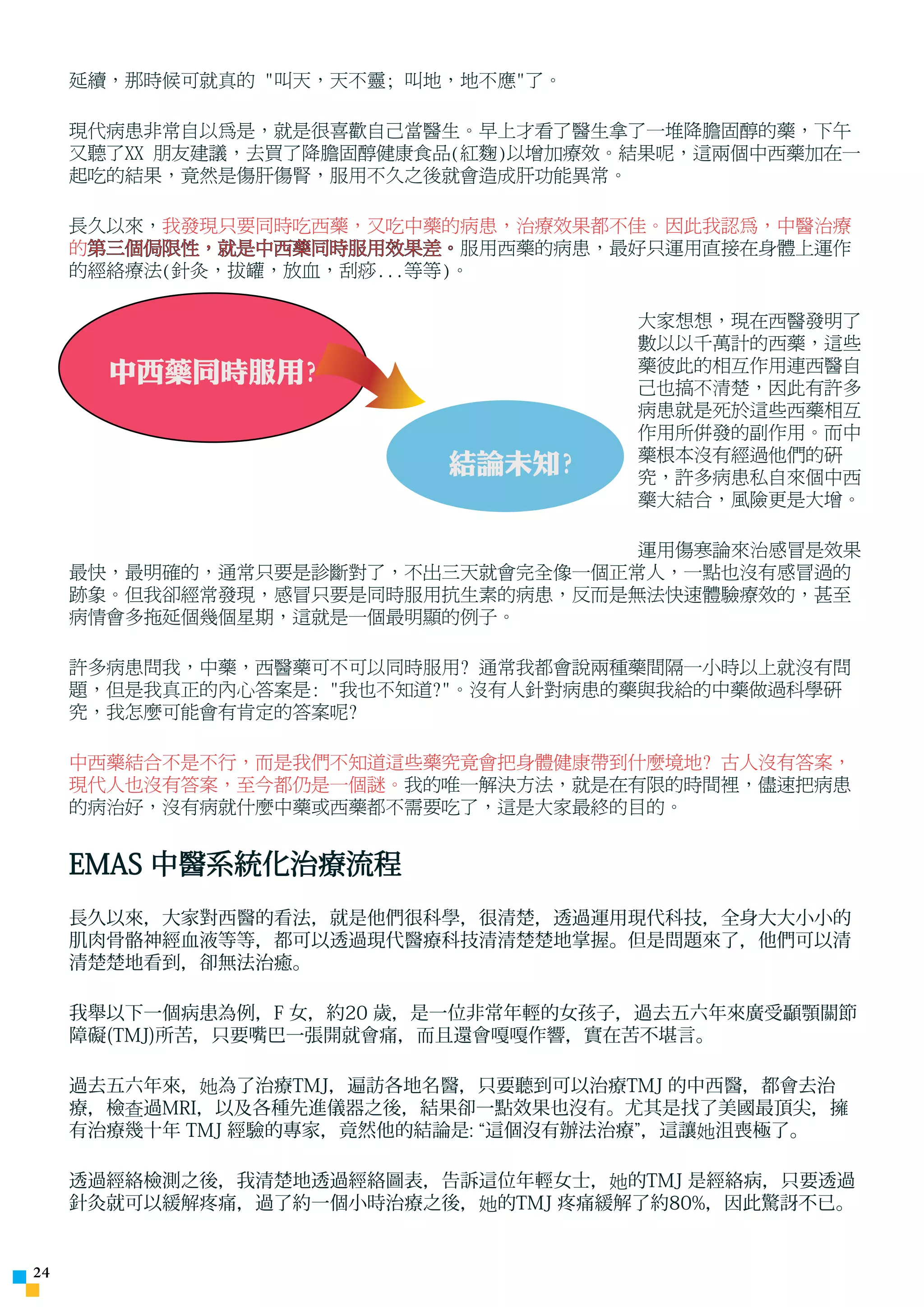 延續，那時候可就真的 叫天，天不靈; 叫地，地不應了。

     現代病患非常自以為是，就是很喜歡自己當醫生。早上才看了醫生拿了一堆降膽固醇的藥，下午
     又聽了XX 朋友建議，去買了降膽固醇健康食品(紅麴)以增加療效。結果呢，這兩個中西藥加在一
     起吃的結果，竟然是傷肝傷腎，服用不久之後就會造成肝功能異常。

     長久以來，我發現只要同時吃西藥，又吃中藥的病患，治療效果都不佳。因此我認為，中醫治療
     的第三個侷限性，就是中西藥同時服用效果差。服用西藥的病患，最好只運用直接在身體上運作
     的經絡療法(針灸，拔罐，放血，刮痧...等等)。

                                     大家想想，現在西醫發明了
                                     數以以千萬計的西藥，這些
       中西藥同時服用?                      藥彼此的相互作用連西醫自
                                     己也搞不清楚，因此有許多
                                     病患就是死於這些西藥相互
                                     作用所併發的副作用。而中
                                     藥根本沒有經過他們的研
                           結論未知?     究，許多病患私自來個中西
                                     藥大結合，風險更是大增。

                                    運用傷寒論來治感冒是效果
     最快，最明確的，通常只要是診斷對了，不出三天就會完全像一個正常人，一點也沒有感冒過的
     跡象。但我卻經常發現，感冒只要是同時服用抗生素的病患，反而是無法快速體驗療效的，甚至
     病情會多拖延個幾個星期，這就是一個最明顯的例子。

     許多病患問我，中藥，西醫藥可不可以同時服用? 通常我都會說兩種藥間隔一小時以上就沒有問
     題，但是我真正的內心答案是: 我也不知道?。沒有人針對病患的藥與我給的中藥做過科學研
     究，我怎麼可能會有肯定的答案呢?

     中西藥結合不是不行，而是我們不知道這些藥究竟會把身體健康帶到什麼境地? 古人沒有答案，
     現代人也沒有答案，至今都仍是一個謎。我的唯一解決方法，就是在有限的時間裡，儘速把病患
     的病治好，沒有病就什麼中藥或西藥都不需要吃了，這是大家最終的目的。


     EMAS 中醫系統化治療流程
     長久以來，大家對西醫的看法，就是他們很科學，很清楚，透過運用現代科技，全身大大小小的
     肌肉骨骼神經血液等等，都可以透過現代醫療科技清清楚楚地掌握。但是問題來了，他們可以清
     清楚楚地看到，卻無法治癒。

     我舉以下一個病患為例，F 女，約20 歲，是一位非常年輕的女孩子，過去五六年來廣受顳顎關節
     障礙(TMJ)所苦，只要嘴巴一張開就會痛，而且還會嘎嘎作響，實在苦不堪言。

     過去五六年來，她為了治療TMJ，遍訪各地名醫，只要聽到可以治療TMJ 的中西醫，都會去治
     療，檢查過MRI，以及各種先進儀器之後，結果卻一點效果也沒有。尤其是找了美國最頂尖，擁
     有治療幾十年 TMJ 經驗的專家，竟然他的結論是: “這個沒有辦法治療”，這讓她沮喪極了。

     透過經絡檢測之後，我清楚地透過經絡圖表，告訴這位年輕女士，她的TMJ 是經絡病，只要透過
     針灸就可以緩解疼痛，過了約一個小時治療之後，她的TMJ 疼痛緩解了約80%，因此驚訝不已。


24
 