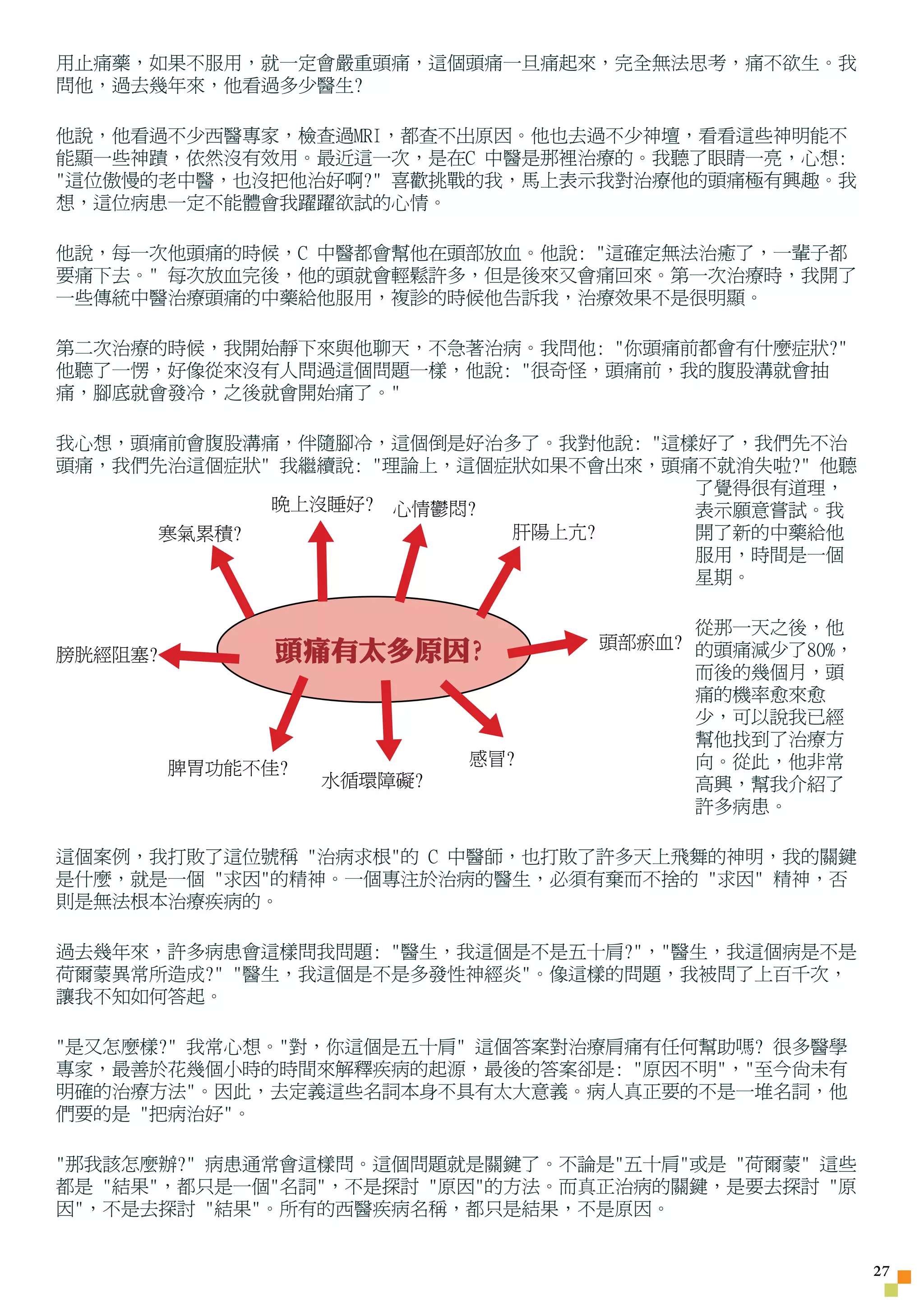 用止痛藥，如果不服用，就一定會嚴重頭痛，這個頭痛一旦痛起來，完全無法思考，痛不欲生。我
問他，過去幾年來，他看過多少醫生?

他說，他看過不少西醫專家，檢查過MRI，都查不出原因。他也去過不少神壇，看看這些神明能不
能顯一些神蹟，依然沒有效用。最近這一次，是在C 中醫是那裡治療的。我聽了眼睛一亮，心想:
這位傲慢的老中醫，也沒把他治好啊? 喜歡挑戰的我，馬上表示我對治療他的頭痛極有興趣。我
想，這位病患一定不能體會我躍躍欲試的心情。

他說，每一次他頭痛的時候，C 中醫都會幫他在頭部放血。他說: 這確定無法治癒了，一輩子都
要痛下去。 每次放血完後，他的頭就會輕鬆許多，但是後來又會痛回來。第一次治療時，我開了
一些傳統中醫治療頭痛的中藥給他服用，複診的時候他告訴我，治療效果不是很明顯。

第二次治療的時候，我開始靜下來與他聊天，不急著治病。我問他: 你頭痛前都會有什麼症狀?
他聽了一愣，好像從來沒有人問過這個問題一樣，他說: 很奇怪，頭痛前，我的腹股溝就會抽
痛，腳底就會發冷，之後就會開始痛了。

我心想，頭痛前會腹股溝痛，伴隨腳冷，這個倒是好治多了。我對他說: 這樣好了，我們先不治
頭痛，我們先治這個症狀 我繼續說: 理論上，這個症狀如果不會出來，頭痛不就消失啦? 他聽
                                     了覺得很有道理，
            晚上沒睡好? 心情鬱悶?             表示願意嘗試。我
      寒氣累積?                肝陽上亢?     開了新的中藥給他
                                     服用，時間是一個
                                     星期。

                                        從那一天之後，他
                                  頭部瘀血? 的頭痛減少了80%，
膀胱經阻塞?         頭痛有太多原因?
                                        而後的幾個月，頭
                                        痛的機率愈來愈
                                        少，可以說我已經
                                        幫他找到了治療方
                            感冒?         向。從此，他非常
         脾胃功能不佳?
                   水循環障礙?               高興，幫我介紹了
                                        許多病患。

這個案例，我打敗了這位號稱 治病求根的 C 中醫師，也打敗了許多天上飛舞的神明，我的關鍵
是什麼，就是一個 求因的精神。一個專注於治病的醫生，必須有棄而不捨的 求因 精神，否
則是無法根本治療疾病的。

過去幾年來，許多病患會這樣問我問題: 醫生，我這個是不是五十肩?，醫生，我這個病是不是
荷爾蒙異常所造成? 醫生，我這個是不是多發性神經炎。像這樣的問題，我被問了上百千次，
讓我不知如何答起。

是又怎麼樣? 我常心想。對，你這個是五十肩 這個答案對治療肩痛有任何幫助嗎? 很多醫學
專家，最善於花幾個小時的時間來解釋疾病的起源，最後的答案卻是: 原因不明，至今尚未有
明確的治療方法。因此，去定義這些名詞本身不具有太大意義。病人真正要的不是一堆名詞，他
們要的是 把病治好。

那我該怎麼辦? 病患通常會這樣問。這個問題就是關鍵了。不論是五十肩或是 荷爾蒙 這些
都是 結果，都只是一個名詞，不是探討 原因的方法。而真正治病的關鍵，是要去探討 原
因，不是去探討 結果。所有的西醫疾病名稱，都只是結果，不是原因。


                                                     27
 